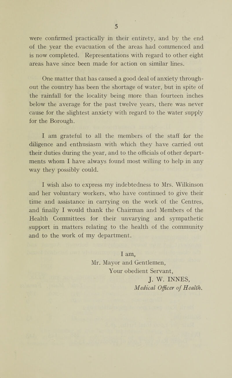 were confirmed practically in their entirety, and by the end of the year the evacuation of the areas had commenced and is now completed. Representations with regard to other eight areas have since been made for action on similar lines. One matter that has caused a good deal of anxiety through¬ out the country has been the shortage of water, but in spite of the rainfall for the locality being more than fourteen inches below the average for the past twelve years, there was never cause for the slightest anxiety with regard to the water supply for the Borough. I am grateful to all the members of the staff for the diligence and enthusiasm with which they have carried out their duties during the year, and to the officials of other depart¬ ments whom I have always found most willing to help in any way they possibly could. I wish also to express my indebtedness to Mrs. Wilkinson and her voluntary workers, who have continued to give their time and assistance in carrying on the work of the Centres, and finally I would thank the Chairman and Members of the Health Committees for their unvarying and sympathetic support in matters relating to the health of the community and to the work of my department. I am, Mr. Mayor and Gentlemen, Your obedient Servant, J. W. INNES, Medical Officer of Health.