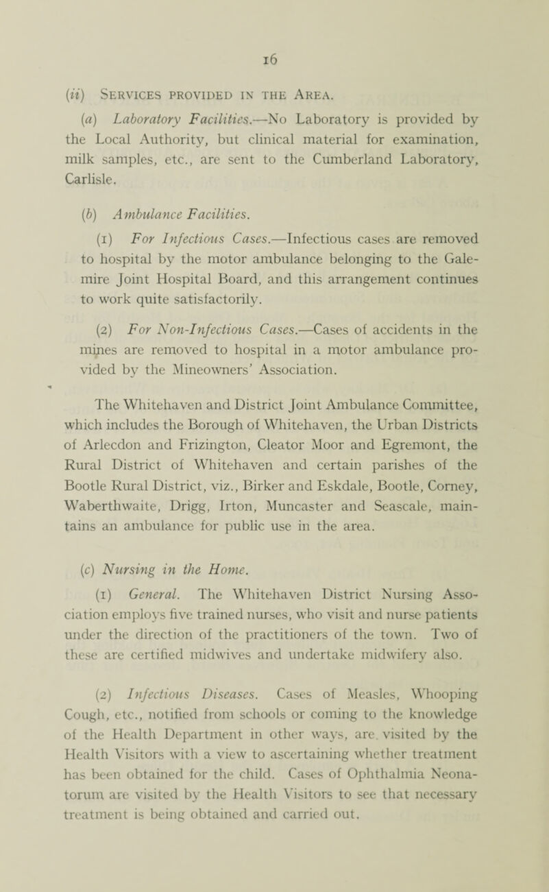 (ii) Services provided in the Area. (a) Laboratory Facilities.—No Laboratory is provided by the Local Authority, but clinical material for examination, milk samples, etc., are sent to the Cumberland Laboratory, Carlisle. (b) Ambulance Facilities. (1) For Infectious Cases.—Infectious cases are removed to hospital by the motor ambulance belonging to the Gale- mire Joint Hospital Board, and this arrangement continues to work quite satisfactorily. (2) For Non-Infectious Cases.—Cases of accidents in the mines are removed to hospital in a motor ambulance pro¬ vided by the Mineowners’ Association. The Whitehaven and District Joint Ambulance Committee, which includes the Borough of Whitehaven, the Urban Districts of Arlecdon and Frizington, Cleator Moor and Egremont, the Rural District of Whitehaven and certain parishes of the Bootle Rural District, viz., Birker and Eskdale, Bootle, Corney, Waberthwaite, Drigg, Irton, Muncaster and Seascale, main¬ tains an ambulance for public use in the area. (c) Nursing in the Home. (1) General. The Whitehaven District Nursing Asso¬ ciation employs five trained nurses, who visit and nurse patients under the direction of the practitioners of the town. Two of these are certified midwives and undertake midwifery also. (2) Infectious Diseases. Cases of Measles, Whooping Cough, etc., notified from schools or coming to the knowledge of the Health Department in other ways, are. visited by the Health Visitors with a view to ascertaining whether treatment has been obtained for the child. Cases of Ophthalmia Neona¬ torum are visited by the Health Visitors to see that necessary treatment is being obtained and carried out.