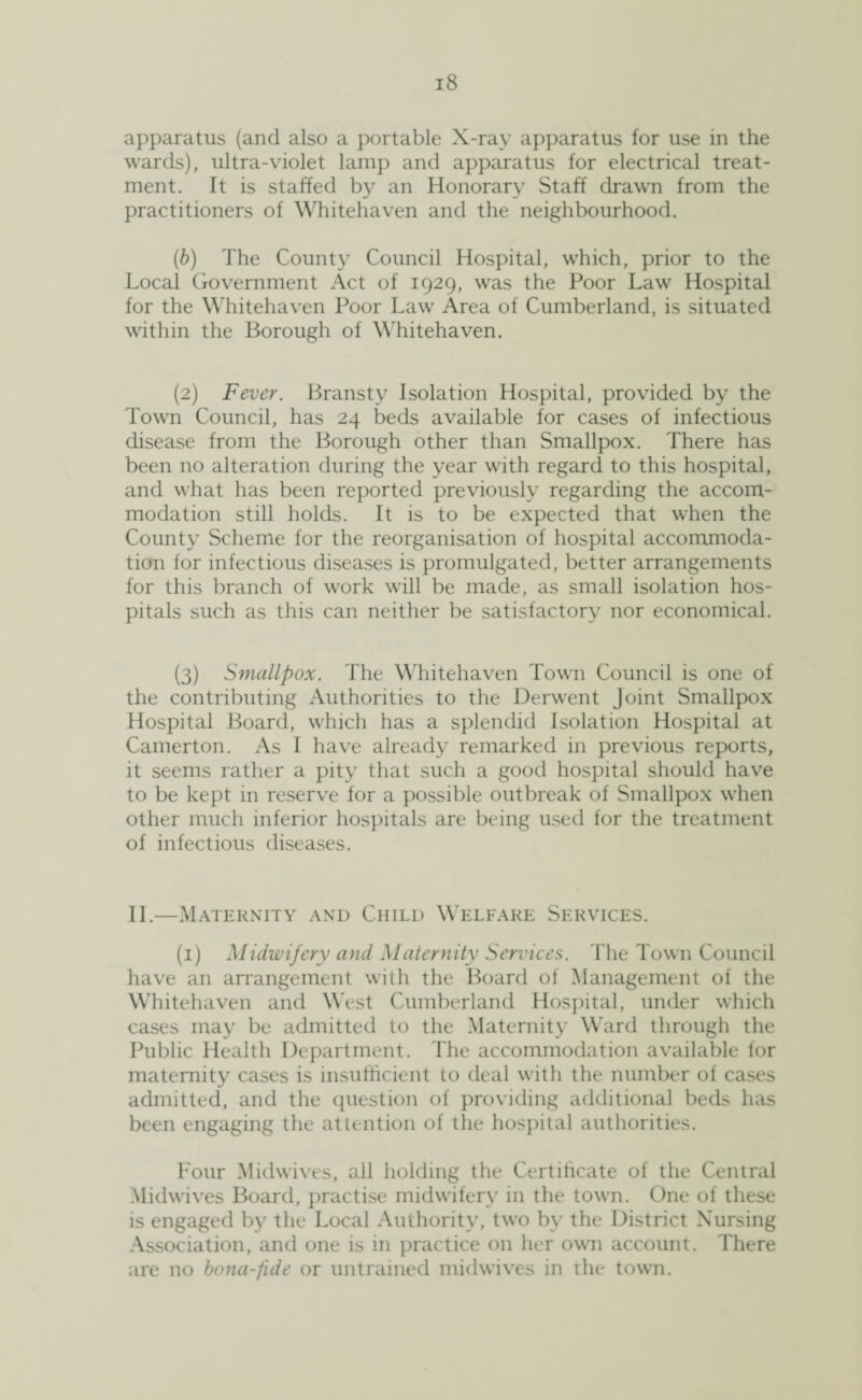 apparatus (and also a portable X-ray apparatus for use in the wards), ultra-violet lamp and apparatus for electrical treat¬ ment. It is staffed by an Honorary Staff drawn from the practitioners of Whitehaven and the neighbourhood. (b) The County Council Hospital, which, prior to the Local Government Act of 1929, was the Poor Law Hospital for the Whitehaven Poor Law Area of Cumberland, is situated within the Borough of Whitehaven. (2) Fever. Bransty Isolation Hospital, provided by the Town Council, has 24 beds available for cases of infectious disease from the Borough other than Smallpox. There has been no alteration during the year with regard to this hospital, and what has been reported previously regarding the accom¬ modation still holds. It is to be expected that when the County Scheme for the reorganisation of hospital accommoda¬ tion for infectious diseases is promulgated, better arrangements for this branch of work will be made, as small isolation hos¬ pitals such as this can neither be satisfactory nor economical. (3) Smallpox. The Whitehaven Town Council is one of the contributing Authorities to the Derwent Joint Smallpox Hospital Board, which has a splendid Isolation Hospital at Camerton. As I have already remarked in previous reports, it seems rather a pity that such a good hospital should have to be kept in reserve for a possible outbreak of Smallpox when other much inferior hospitals are being used for the treatment of infectious diseases. II.—Maternity and Child Welfare Services. (1) Midwifery and Maternity Services. The Town Council have an arrangement with the Board of Management of the Whitehaven and West Cumberland Hospital, under which cases may be admitted to the Maternity Ward through the Public Health Department. The accommodation available for maternity cases is insufficient to deal with the number of cases admitted, and the question of providing additional beds has been engaging the attention of the hospital authorities. Four Midwives, all holding the Certificate of the Central Midwives Board, practise midwifery in the town. One of these is engaged by the Local Authority, two by the District Nursing Association, and one is in practice on her own account. There are no bona-fide or untrained midwives in the town.