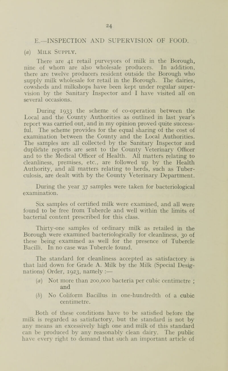 E.—INSPECTION AND SUPERVISION OF FOOD. (a) Milk Supply. There are 41 retail purveyors of milk in the Borough, nine of whom are also wholesale producers. In addition, there are twelve producers resident outside the Borough who supply milk wholesale for retail in the Borough. The dairies, cowsheds and milkshops have been kept under regular super¬ vision by the Sanitary Inspector and I have visited all on several occasions. During 1933 the scheme of co-operation between the Local and the County Authorities as outlined in last year’s report was carried out, and in my opinion proved quite success¬ ful. The scheme provides for the equal sharing of the cost of examination between the County and the Local Authorities. The samples are all collected by the Sanitary Inspector and duplicate reports are sent to the County Veterinary Officer and to the Medical Officer of Health. All matters relating to cleanliness, premises, etc., are followed up by the Health Authority, and all matters relating to herds, such as Tuber¬ culosis, are dealt with by the County Veterinary Department. During the year 37 samples were taken for bacteriological examination. Six samples of certified milk were examined, and all were found to be free from Tubercle and well within the limits of bacterial content prescribed for this class. Thirty-one samples of ordinary milk as retailed in the Borough were examined bacteriologically for cleanliness, 30 of these being examined as well for the presence of Tubercle Bacilli. In no case was Tubercle found. The standard for cleanliness accepted as satisfactory is that laid down for Grade A. Milk by the Milk (Special Desig¬ nations) Order, 1923, namely :— (a) Not more than 200,000 bacteria per cubic centimetre ; and (b) No Coliform Bacillus in one-hundredth of a cubic centimetre. Both of these conditions have to be satisfied before the milk is regarded as satisfactory, but the standard is not by any means an excessively high one and milk of this standard can be produced by any reasonably clean dairy. The public have every right to demand that such an important article of