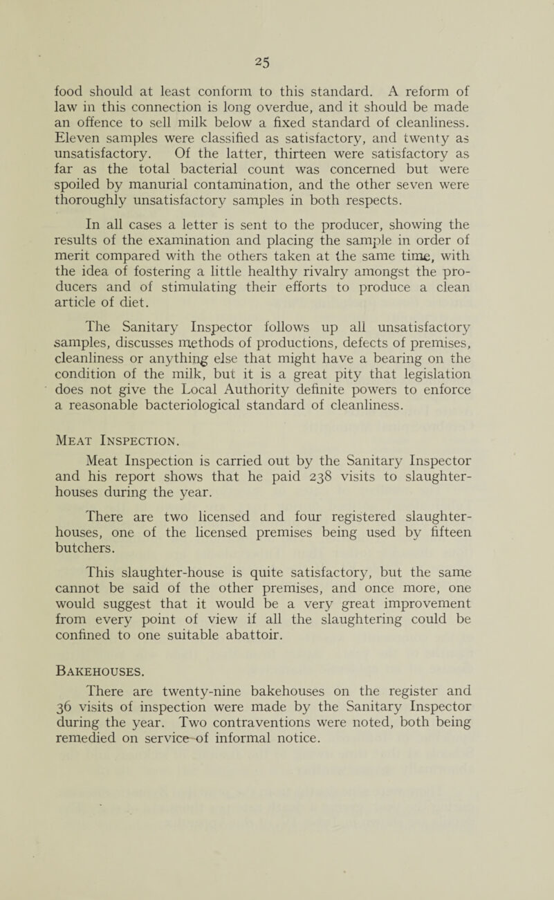 food should at least conform to this standard. A reform of law in this connection is long overdue, and it should be made an offence to sell milk below a fixed standard of cleanliness. Eleven samples were classified as satisfactory, and twenty as unsatisfactory. Of the latter, thirteen were satisfactory as far as the total bacterial count was concerned but were spoiled by manurial contamination, and the other seven were thoroughly unsatisfactory samples in both respects. In all cases a letter is sent to the producer, showing the results of the examination and placing the sample in order of merit compared with the others taken at the same time, with the idea of fostering a little healthy rivalry amongst the pro¬ ducers and of stimulating their efforts to produce a clean article of diet. The Sanitary Inspector follows up all unsatisfactory samples, discusses methods of productions, defects of premises, cleanliness or anything else that might have a bearing on the condition of the milk, but it is a great pity that legislation does not give the Local Authority definite powers to enforce a reasonable bacteriological standard of cleanliness. Meat Inspection. Meat Inspection is carried out by the Sanitary Inspector and his report shows that he paid 238 visits to slaughter¬ houses during the year. There are two licensed and four registered slaughter¬ houses, one of the licensed premises being used by fifteen butchers. This slaughter-house is quite satisfactory, but the same cannot be said of the other premises, and once more, one would suggest that it would be a very great improvement from every point of view if all the slaughtering could be confined to one suitable abattoir. Bakehouses. There are twenty-nine bakehouses on the register and 36 visits of inspection were made by the Sanitary Inspector during the year. Two contraventions were noted, both being remedied on service of informal notice.