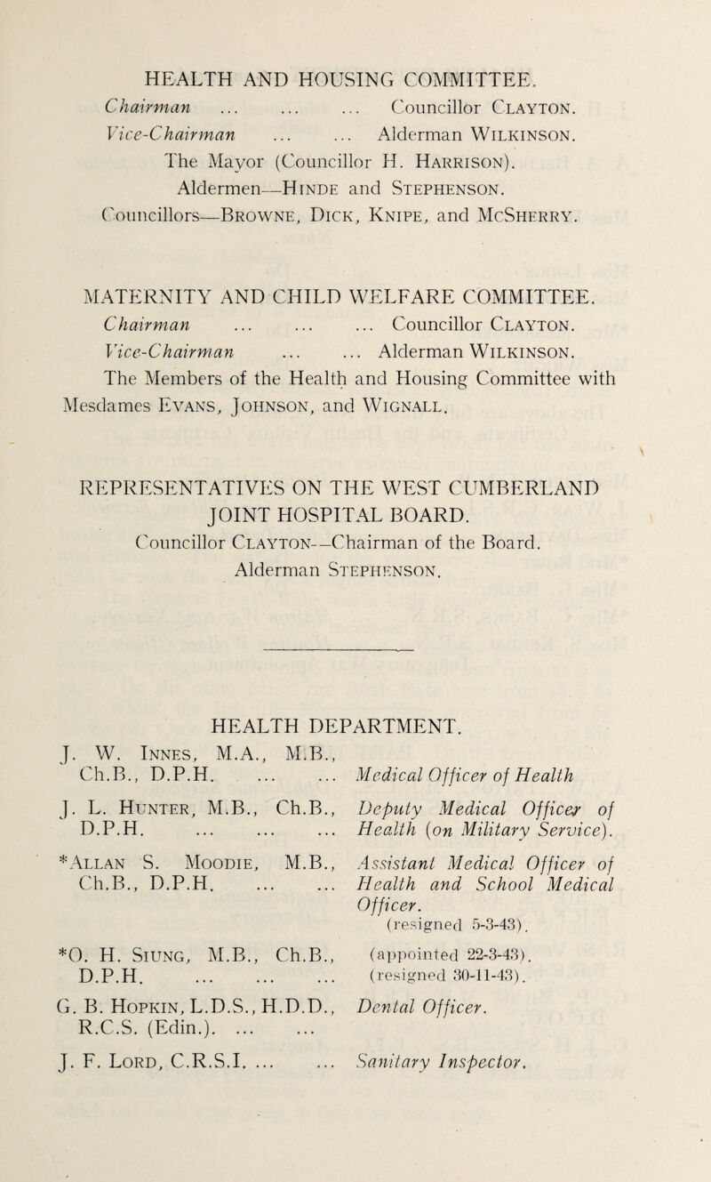 HEALTH AND HOUSING COMMITTEE, Chairman ... ... ... Councillor Clayton. Vice-Chairman ... ... Alderman Wilkinson. The Mayor (Councillor H. Harrison). Aldermen—Hinde and Stephenson. Councillors—Browne, Dick, Knipe, and McSherry. MATERNITY AND CHILD WELFARE COMMITTEE. Chairman ... ... ... Councillor Clayton. Vice-Chairman ... ... Alderman Wilkinson. The Members of the Health and Housing Committee with Mesdames Evans, Johnson, and Wignall. REPRESENTATIVES ON THE WEST CUMBERLAND JOINT HOSPITAL BOARD. Councillor Clayton—Chairman of the Board. Alderman Stephenson. HEALTH DEPARTMENT. J. W. Innes, M.A., M.B., Ch.B., D.P.H. J. L. Hunter, M.B., Ch.B., D.P.H. * Allan S. Moodie, M.B., Ch.B., D.P.H. *0. H. Siung, M.B., Ch.B., D.P.H. G. B. Hopkin, L.D.S., H.D.D., R.C.S. (Edin.). Medical Officer of Health Deputy Medical Offices of Health (on Military Service). Assistant Medical Officer of Health and School Medical Officer. (resigned 5-3-43). (appointed 22-3-43). (resigned 30-11-43). Dental Officer.