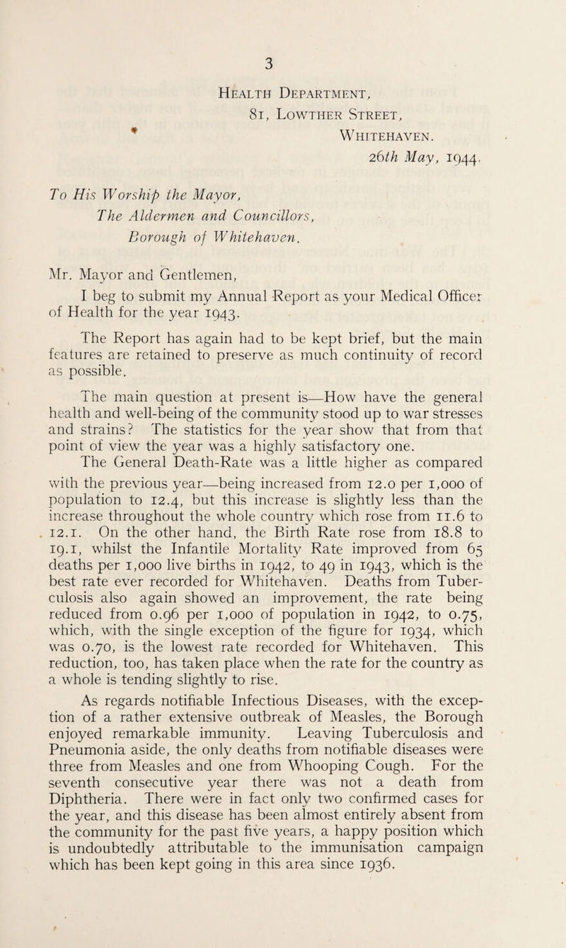 Health Department, 8i, Lowther Street, Whitehaven. 26th May, 1944. To His Worship the Mayor, The Aldermen and Councillors, Borough of Whitehaven. Mr. Mayor and Gentlemen, I beg to submit my Annual Report as your Medical Officer of Health for the year 1943. The Report has again had to be kept brief, but the main features are retained to preserve as much continuity of record as possible. The main question at present is—How have the general health and well-being of the community stood up to war stresses and strains? The statistics for the year show that from that point of view the year was a highly satisfactory one. The General Death-Rate was a little higher as compared with the previous year—being increased from 12.0 per 1,000 of population to 12.4, but this increase is slightly less than the increase throughout the whole country which rose from 11.6 to 12.1. On the other hand, the Birth Rate rose from 18.8 to 19.1, whilst the Infantile Mortality Rate improved from 65 deaths per 1,000 live births in 1942, to 49 in 1943, which is the best rate ever recorded for Whitehaven. Deaths from Tuber¬ culosis also again showed an improvement, the rate being reduced from 0.96 per 1,000 of population in 1942, to 0.75, which, with the single exception of the figure for 1934, which was 0.70, is the lowest rate recorded for Whitehaven. This reduction, too, has taken place when the rate for the country as a whole is tending slightly to rise. As regards notifiable Infectious Diseases, with the excep¬ tion of a rather extensive outbreak of Measles, the Borough enjoyed remarkable immunity. Leaving Tuberculosis and Pneumonia aside, the only deaths from notifiable diseases were three from Measles and one from Whooping Cough. For the seventh consecutive year there was not a death from Diphtheria. There were in fact only two confirmed cases for the year, and this disease has been almost entirely absent from the community for the past five years, a happy position which is undoubtedly attributable to the immunisation campaign which has been kept going in this area since 1936.