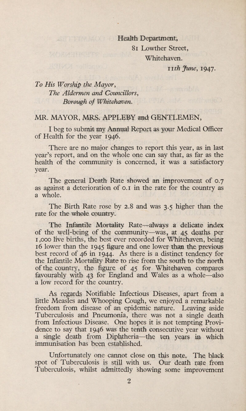 Health Department, 81 Lowther Street, Whitehaven. nth June, 1947. To His Worship the Mayor, The Aldermen and Councillors, Borough of Whitehaven. , MR. MAYOR, MRS. APPLEBY and- GENTLEMEN, I beg to submit my Annual Report as your Medical Officer of Health for the year 1946. There are no major changes to report this year, as in last year’s report, and on the whole one can say that, as far as the health of the community is concerned, it was a satisfactory year. The general Death Rate showed an improvement of 0.7 as against a deterioration of 0.1 in the rate for the country as a whole. The Birth Rate rose by 2.8 and was 3.5 higher than the rate for the whole country. The Infantile Mortality Rate—always a delicate index of the well-being of the community—was, at 45 deaths per 1,000 live births, the best ever recorded for Whitehaven, being 16 lower than the 1945 figure and one lower than the previous best record of 46 in 1944. As there is a distinct tendency for the Infantile Mortality Rate to rise from the south to the north of the country, the figure of 45 for Whitehaven compares favourably with 43 for England and Wales as a whole—also a low record for the country. As regards Notifiable Infectious Diseases, apart from a little Measles and Whooping Cough, we enjoyed a remarkable freedom from disease of an epidemic nature. Leaving aside Tuberculosis and Pneumonia, there was not a single death from Infectious Disease. One hopes it is not tempting Provi¬ dence to say that 1946 was the tenth consecutive year without a single death from Diphtheria—the ten years in which immunisation has been established. Unfortunately one cannot close on this note. The black spot of Tuberculosis is still with us. Our death rate from Tuberculosis, whilst admittedly showing some improvement