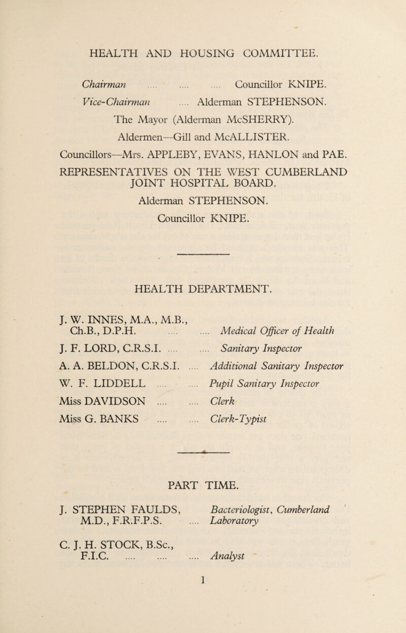 HEALTH AND HOUSING COMMITTEE. Chairman .... .... .... Councillor KNIPE. Vice-Chairman .... Alderman STEPHENSON. The Mayor (Alderman McSHERRY). Aldermen—Gill and McALLISTER. Councillors—Mrs. APPLEBY, EVANS, HANLON and PAE. REPRESENTATIVES ON THE WEST CUMBERLAND JOINT HOSPITAL BOARD. Alderman, STEPHENSON. Councillor KNIPE. HEALTH DEPARTMENT. J. W. INNES, M.A., M.B., Ch.B., D.P.H. .... .... Medical Officer of Health J. F. LORD, C.R.S.I. Sanitary Inspector A. A. BELDON, C.R.S.I. Additional Sanitary Inspector W. F. LIDDELL .... .... Pupil Sanitary Inspector Miss DAVIDSON . Clerk Miss G. BANKS . Clerk-Typist PART TIME. J. STEPHEN FAULDS, Bacteriologist, Cumberland M.D., F.R.F.P.S. .... Laboratory C. J. H. STOCK, B.Sc., F.I.C. Analyst