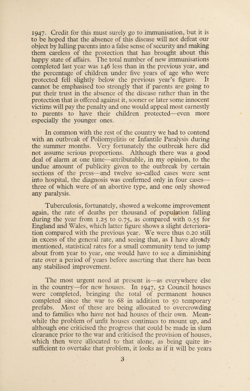 1947- Credit for this must surely go to immunisation, but it is to be hoped that the absence of this disease will not defeat our object by lulling parents into a false sense of security and making them careless of the protection that has brought about this happy state of affairs. The total number of new immunisations completed last year was 146 less than in the previous year, and the percentage of children under five years of age who were protected fell slightly below the previous year’s figure. It cannot be emphasised too strongly that if parents are going to put their trust in the absence of the disease rather than in the protection that is offered against it, sooner or later some innocent victims will pay the penalty and one would appeal most earnestly to parents to have their children protected—even more especially the younger ones. In common with the rest of the country we had to contend with an outbreak of Poliomyelitis or Infantile Paralysis during the summer months. Very fortunately the outbreak here did not assume serious proportions. Although there was a good deal of alarm at one time—attributable, in my opinion, to the undue amount of publicity given to the outbreak by certain sections of the press—and twelve so-called cases were sent into hospital, the diagnosis was confirmed only in four cases— three of which were of an abortive type, and one only showed any paralysis. Tuberculosis, fortunately, showed a welcome improvement again, the rate of deaths per thousand of population falling during the year from 1.25 to 0.75, as compared with 0.55 for England and Wales, which latter figure shows a slight deteriora¬ tion compared with the previous year. We were thus 0.20 still in excess of the general rate, and seeing that, as I have already mentioned, statistical rates for a small community tend to jump about from year to year, one would have to see a diminishing rate over a period of years before asserting that there has been any stabilised improvement. The most urgent need at present is—as everywhere else in the country—for new houses. In 1947, 52 Council houses were completed, bringing the total of permanent houses completed since the war to 68 in addition to 50 temporary prefabs. Most of these are being allocated to overcrowding and to families who have not had houses of their own. Mean¬ while the problem of unfit houses continues to mount up, and although one criticised the progress that could be made in slum clearance prior to the war and criticised the provision of houses, which then were allocated to that alone, as being quite in¬ sufficient to overtake that problem, it looks as if it will be years