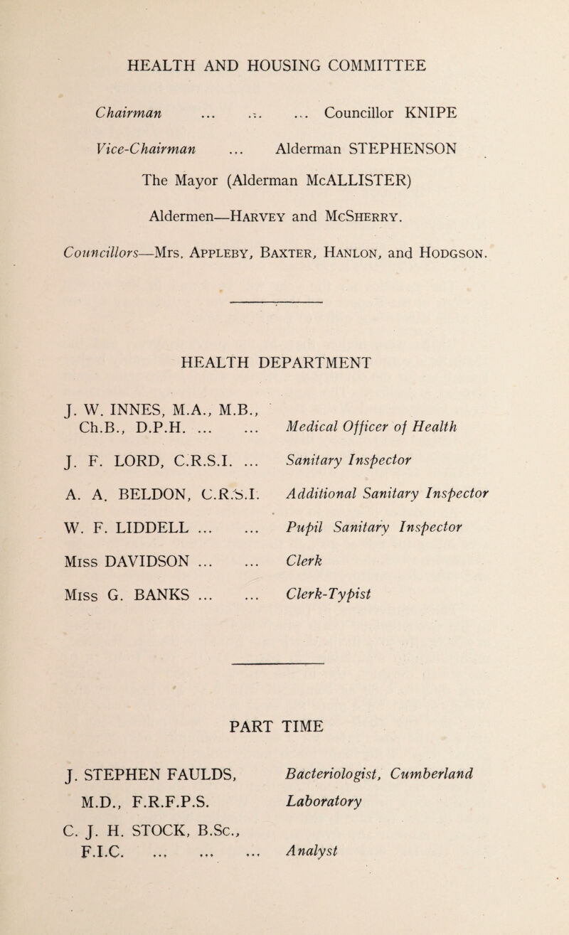 HEALTH AND HOUSING COMMITTEE Chairman Councillor KNIPE Vice-Chairman ... Alderman STEPHENSON The Mayor (Alderman McALLISTER) Aldermen—Harvey and McSherry. Councillors—Mrs. Appleby, Baxter, Hanlon, and Hodgson. HEALTH DEPARTMENT J. W. INNES, M.A., M.B., Ch.B., D.P.H. Medical Officer of Health J. F. LORD, C.R.S.I. ... Sanitary Inspector A. A. BELDON, C.R.S.I. Additional Sanitary Inspector % W. F. LIDDELL. Pupil Sanitary Inspector Miss DAVIDSON. Clerk Miss G. BANKS. Clerk-Typist PART TIME M.D., F.R.F.P.S. C. J. H. STOCK, B.Sc. J. STEPHEN FAULDS, Bacteriologist, Cumberland Laboratory F.I.C. A nalyst