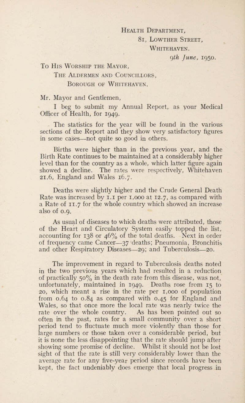 Health Department, 8i, Lowther Street, Whitehaven. 9th June, 1950. To His Worship the Mayor, The Aldermen and Councillors, Borough of Whitehaven, Mr. Mayor and Gentlemen, I beg to submit my Annual Report, as your Medical Officer of Health, for 1949. The statistics for the year will be found in the various sections of the Report and they show very satisfactory figures in some cases—not quite so good in others. Births were higher than in the previous year, and the Birth Rate continues to be maintained at a considerably higher level than for the country as a whole, which latter figure again showed a decline. The rates were respectively, Whitehaven 21.6, England and Wales 16.7. Deaths were slightly higher and the Crude General Death Rate was increased by 1.1 per 1,000 at 12.7, as compared with a Rate of 11.7 for the whole country which showed an increase also of 0.9. As usual of diseases to which deaths were attributed, those of the Heart and Circulatory System easily topped the list, accounting for 138 or 46% of the total deaths. Next in order of frequency came Cancer—37 deaths; Pneumonia, Bronchitis and other Respiratory Diseases—29; and Tuberculosis—20. The improvement in regard to Tuberculosis deaths noted in the two previous years which had resulted in a reduction of practically 50% in the death rate from this disease, was not, unfortunately, maintained in 1949. Deaths rose from 15 to 20, which meant a rise in the rate per 1,000 of population from 0.64 to 0.84 as compared with 0.45 for England and Wales, so that once more the local rate was nearly twice the rate over the whole country. As has been pointed out so often in the past, rates for a small community over a short period tend to fluctuate much more violently than those for large numbers or those taken over a considerable period, but it is none the less disappointing that the rate should jump after showing some promise of decline. Whilst it should not be lost sight of that the rate is still very considerably lower than the average rate for any five-year period since records have been kept, the fact undeniably does emerge that local progress , in