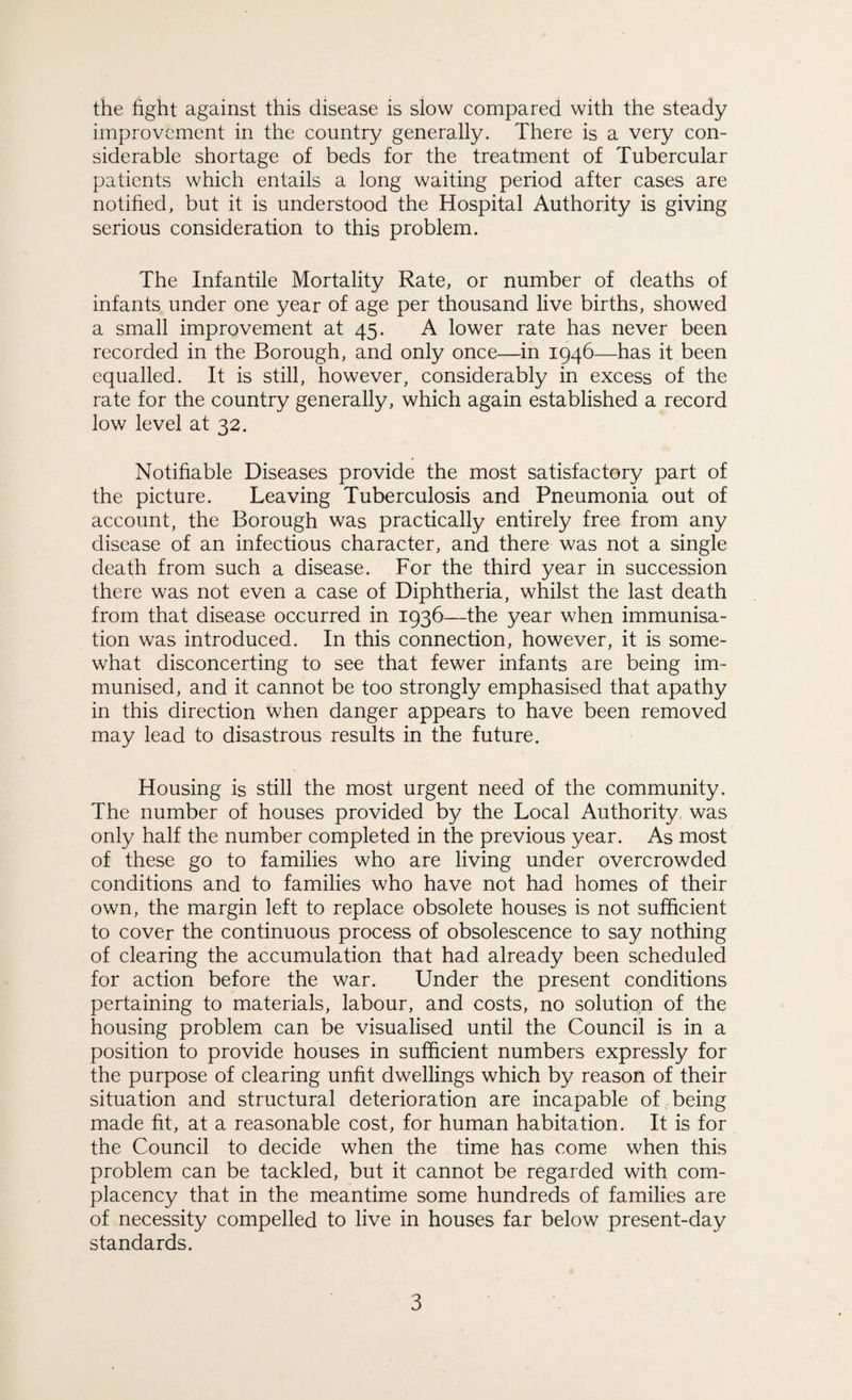 the fight against this disease is slow compared with the steady improvement in the country generally. There is a very con¬ siderable shortage of beds for the treatment of Tubercular patients which entails a long waiting period after cases are notified, but it is understood the Hospital Authority is giving serious consideration to this problem. The Infantile Mortality Rate, or number of deaths of infants under one year of age per thousand live births, showed a small improvement at 45. A lower rate has never been recorded in the Borough, and only once—in 1946—has it been equalled. It is still, however, considerably in excess of the rate for the country generally, which again established a record low level at 32. Notifiable Diseases provide the most satisfactory part of the picture. Leaving Tuberculosis and Pneumonia out of account, the Borough was practically entirely free from any disease of an infectious character, and there was not a single death from such a disease. For the third year in succession there was not even a case of Diphtheria, whilst the last death from that disease occurred in 1936—the year when immunisa¬ tion was introduced. In this connection, however, it is some¬ what disconcerting to see that fewer infants are being im¬ munised, and it cannot be too strongly emphasised that apathy in this direction when danger appears to have been removed may lead to disastrous results in the future. Housing is still the most urgent need of the community. The number of houses provided by the Local Authority was only half the number completed in the previous year. As most of these go to families who are living under overcrowded conditions and to families who have not had homes of their own, the margin left to replace obsolete houses is not sufficient to cover the continuous process of obsolescence to say nothing of clearing the accumulation that had already been scheduled for action before the war. Under the present conditions pertaining to materials, labour, and costs, no solution of the housing problem can be visualised until the Council is in a position to provide houses in sufficient numbers expressly for the purpose of clearing unfit dwellings which by reason of their situation and structural deterioration are incapable of being made fit, at a reasonable cost, for human habitation. It is for the Council to decide when the time has come when this problem can be tackled, but it cannot be regarded with com¬ placency that in the meantime some hundreds of families are of necessity compelled to live in houses far below present-day standards.