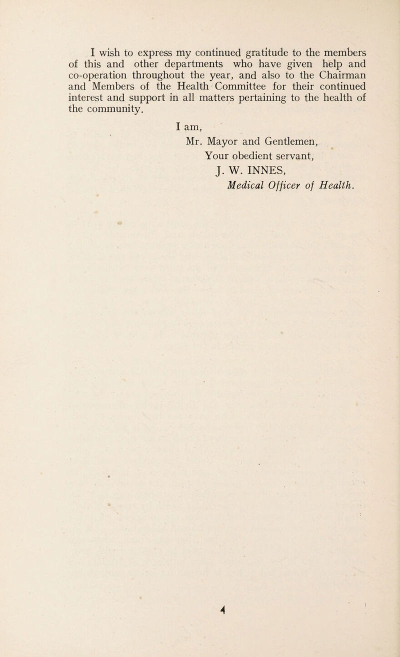 I wish to express my continued gratitude to the members of this and other departments who have given help and co-operation throughout the year, and also to the Chairman and Members of the Health Committee for their continued interest and support in all matters pertaining to the health of the community. I am, Mr. Mayor and Gentlemen, Your obedient servant, J. W. INNES, Medical Officer of Health. A