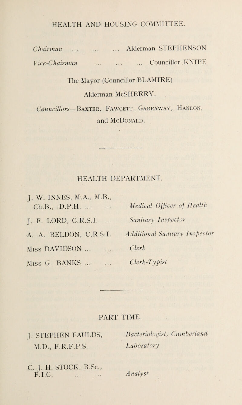 HEALTH AND HOUSING COMMITTEE. Chairman ... ... ... Alderman STEPHENSON Vice-Chairman ... ... ... Councillor KNIPE The Mayor (Councillor BLAMIRE) Alderman McSHERRY. Councillors—Baxter, Fawcett, Garraway, Hanlon, and McDonald. HEALTH DEPARTMENT. J. W. INNES, M.A., M.B., Ch.B., D.P.H. J. F. LORD, C.R.S.I. ... A. A. BELDON, C.R.S.I. Miss DAVIDSON. jVliss G. BANKS ... Medical Officer of Health S a n it ary Inspector Additional Sanitary Inspecto Clerk Clerk-Typist PART TIME. Jt STEPHEN FAULDS, Bacteriologist, Cumberland M.D., F.R.F.P.S. Laboratory C. J. H. STOCK, B.Sc., F.I.C. ... ... Analyst