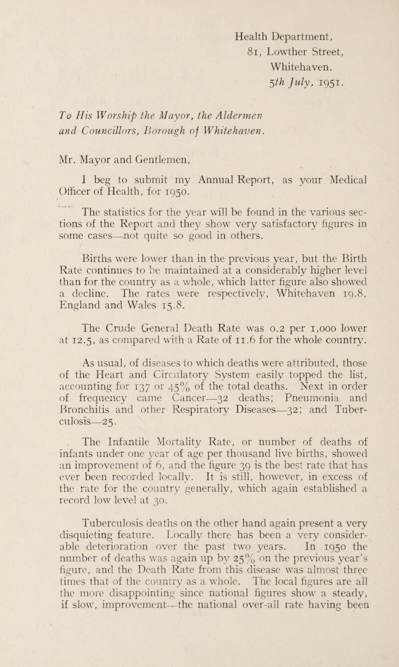 Health Department, 81, Lowther Street, Whitehaven. 5th July, 1951. To His Worship the Mayor, the Aldermen and Councillors, Borough of Whitehaven. Mr. Mayor and Gentlemen, I beg to submit my Annual Report, as your Medical Officer of Health, for 1950. The statistics for the year will be found in the various sec¬ tions of the Report and they show very satisfactory figures in some cases—not quite so good in others. Births were lower than in the previous year, but the Birth Rate continues to be maintained at a considerably higher level than for the country as a whole, which latter figure also showed a decline. The rates were respectively, Whitehaven 19.8, England and Wales 15.8. The Crude General Death Rate was 0.2 per 1,000 lower at 12.5, as compared with a Rate of 11.6 for the whole country. As usual, of diseases to which deaths were attributed, those of the Heart and Circulatory System easily topped the list, accounting for 137 or 45% of the total deaths. Next in order of frequency came Cancer—32 deaths; Pneumonia and Bronchitis and other Respiratory Diseases—32; and Tuber¬ culosis—25. The Infantile Mortality Rate, or number of deaths of infants under one year of age per thousand live births, showed an improvement of 6, and the figure 39 is the best rate that has ever been recorded locally. It is still, however, in excess of the rate for the country generally, which again established a record low level at 30. Tuberculosis deaths on the other hand again present a very disquieting feature. Locally there has been a very consider¬ able deterioration over the past two years. In 1950 the number of deaths was again up by 25% on the previous year's figure, and the Death Rate from this disease was almost three times that of the country as a whole. The local figures are all the more disappointing since national figures show a steady, if slow, improvement-T-the national over-all rate having been