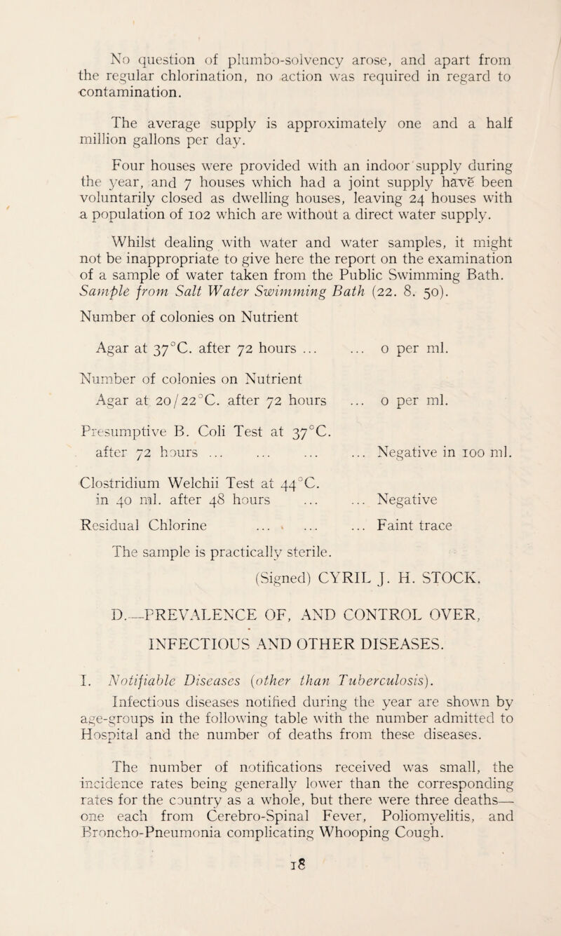 No question of pJumbo-solvency arose, and apart from the regular chlorination, no action was required in regard to contamination. The average supply is approximately one and a half million gallons per day. Four houses were provided with an indoor supply during the year, and 7 houses which had a joint supply have been voluntarily closed as dwelling houses, leaving 24 houses with a population of 102 which are without a direct water supply. Whilst dealing with water and water samples, it might not be inappropriate to give here the report on the examination of a sample of water taken from the Public Swimming Bath. Sample from Salt Water Swimming Bath (22. 8. 50). Number of colonies on Nutrient Agar at 37°C. after 72 hours .. o per ml. Number of colonies on Nutrient Agar at 2o/22°C. after 72 hours Presumptive B. Coli Test at 37CC. after 72 hours ... Clostridium Welchii Test at 44°C. in 40 ml. after 48 hours 0 per ml. Negative in 100 ml, Negative Faint trace Residual Chlorine .... The sample is practically sterile. (Signed) CYRIL J. H. STOCK. D._PREVALENCE OF, AND CONTROL OVER, INFECTIOUS AND OTHER DISEASES. I. Notifiable Diseases {other than Tuberculosis). Infectious diseases notified during the year are shown by age-groups in the following table with the number admitted to Plospital and the number of deaths from these diseases. The number of notifications received was small, the incidence rates being generally lower than the corresponding rates for the country as a whole, but there were three deaths— one each from Cerebro-Spinal Fever, Poliomyelitis, and Broncho-Pneumonia complicating Whooping Cough.