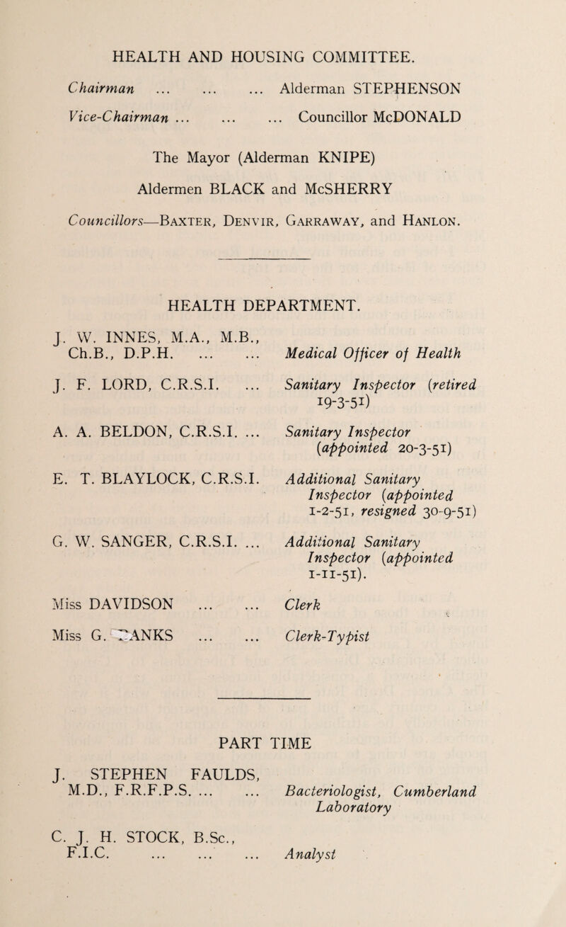 HEALTH AND HOUSING COMMITTEE. Chairman ... ... ... Alderman STEPHENSON Vice-Chairman. Councillor McDONALD The Mayor (Alderman KNIPE) Aldermen BLACK and McSHERRY Councillors—Baxter, Denvir, Garraway, and Hanlon. HEALTH DEPARTMENT. J. W. INNES, M.A., M.B., Ch.B., D.P.H. J. F. LORD, C.R.S.I. ... A. A. BELDON, C.R.S.I. ... E. T. BLAYLOCK, C.R.S.I. G. W. SANGER, C.R.S.I. ... Miss DAVIDSON . Miss G. TANKS . Medical Officer of Health Sanitary Inspector (retired 19-3-51) Sanitary Inspector {appointed 20-3-51) Additional Sanitary Inspector {appointed 1-2-51, resigned 30-9-51) Additional Sanitary Inspector {appointed i-n-51). Clerk Clerk-Typist PART TIME J. STEPHEN FAULDS, M.D., F.R.F.P.S. ... ... Bacteriologist, Cumberland Laboratory C. J. H. STOCK, B.Sc., F.I.C. • • • Analyst