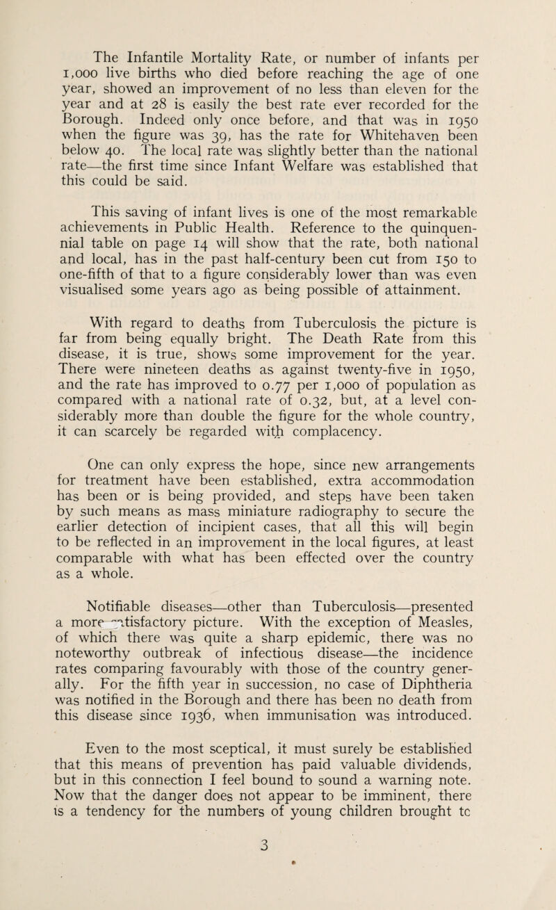 The Infantile Mortality Rate, or number of infants per 1,000 live births who died before reaching the age of one year, showed an improvement of no less than eleven for the year and at 28 is easily the best rate ever recorded for the Borough. Indeed only once before, and that was in 1950 when the figure was 39, has the rate for Whitehaven been below 40. The local rate was slightly better than the national rate—the first time since Infant Welfare was established that this could be said. This saving of infant lives is one of the most remarkable achievements in Public Health. Reference to the quinquen¬ nial table on page 14 will show that the rate, both national and local, has in the past half-century been cut from 150 to one-fifth of that to a figure considerably lower than was even visualised some years ago as being possible of attainment. With regard to deaths from Tuberculosis the picture is far from being equally bright. The Death Rate from this disease, it is true, shows some improvement for the year. There were nineteen deaths as against twenty-five in 1950, and the rate has improved to 0.77 per 1,000 of population as compared with a national rate of 0.32, but, at a level con¬ siderably more than double the figure for the whole country, it can scarcely be regarded wifh complacency. One can only express the hope, since new arrangements for treatment have been established, extra accommodation has been or is being provided, and steps have been taken by such means as mass miniature radiography to secure the earlier detection of incipient cases, that all this will begin to be reflected in an improvement in the local figures, at least comparable with what has been effected over the country as a whole. Notifiable diseases—other than Tuberculosis—presented a more satisfactory picture. With the exception of Measles, of which there was quite a sharp epidemic, there was no noteworthy outbreak of infectious disease—the incidence rates comparing favourably with those of the country gener¬ ally. For the fifth year in succession, no case of Diphtheria was notified in the Borough and there has been no death from this disease since 1936, when immunisation was introduced. Even to the most sceptical, it must surely be established that this means of prevention has paid valuable dividends, but in this connection I feel bound to sound a warning note. Now that the danger does not appear to be imminent, there is a tendency for the numbers of young children brought tc *