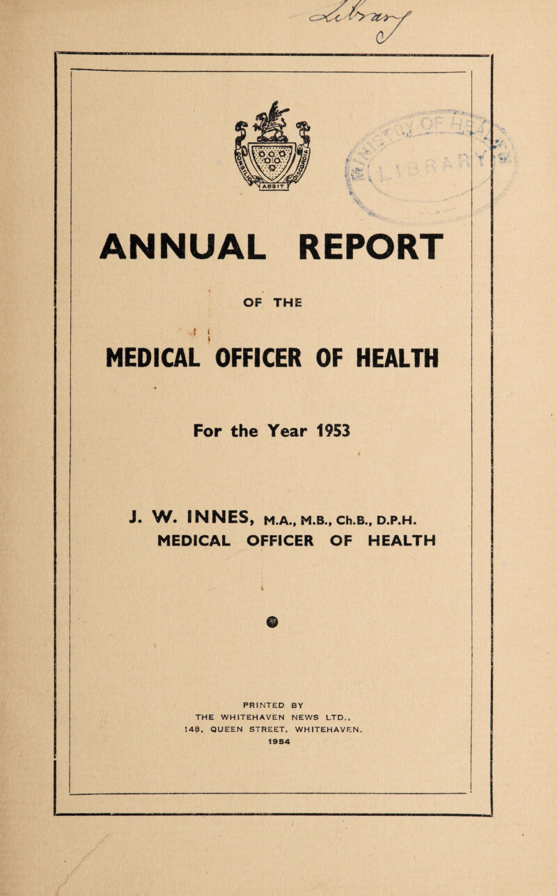 ANNUAL REPORT OF THE f i MEDICAL OFFICER OF HEALTH For the Year 1953 J. W. SNNES, M.A., M.B., Ch.B., D.P.H. MEDICAL OFFICER OF HEALTH PFUNTED BY THE WHITEHAVEN NEWS LTD., 148. QUEEN STFiEET, WHITEHAVEN.