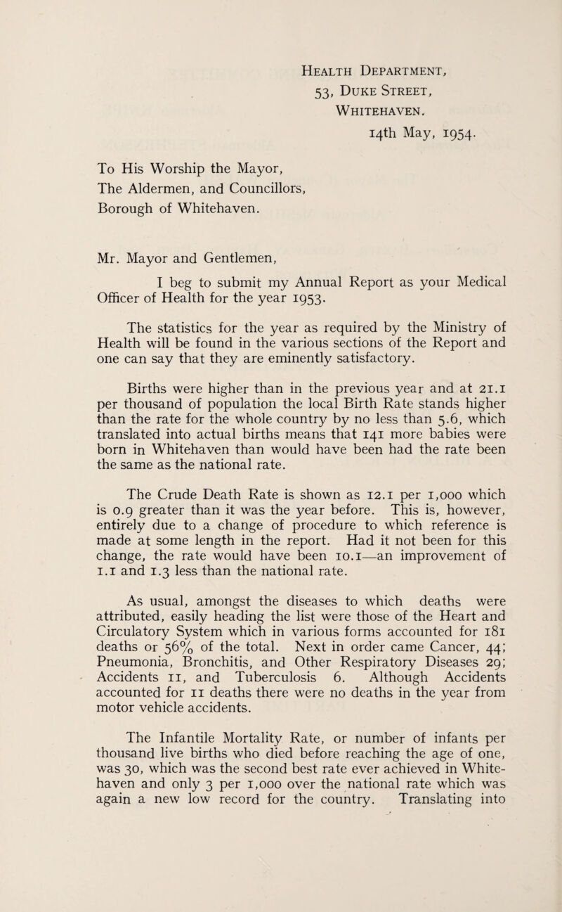 Health Department, 53, Duke Street, Whitehaven. 14th May, 1954. To His Worship the Mayor, The Aldermen, and Councillors, Borough of Whitehaven. Mr. Mayor and Gentlemen, I beg to submit my Annual Report as your Medical Officer of Health for the year 1953. The statistics for the year as required by the Ministry of Health will be found in the various sections of the Report and one can say that they are eminently satisfactory. Births were higher than in the previous year and at 21.1 per thousand of population the local Birth Rate stands higher than the rate for the whole country by no less than 5.6, which translated into actual births means that 141 more babies were born in Whitehaven than would have been had the rate been the same as the national rate. The Crude Death Rate is shown as 12.1 per 1,000 which is 0.9 greater than it was the year before. This is, however, entirely due to a change of procedure to which reference is made at some length in the report. Had it not been for this change, the rate would have been 10.1—an improvement of 1.1 and 1.3 less than the national rate. As usual, amongst the diseases to which deaths were attributed, easily heading the list were those of the Heart and Circulatory System which in various forms accounted for 181 deaths or 56% of the total. Next in order came Cancer, 44; Pneumonia, Bronchitis, and Other Respiratory Diseases 29; Accidents 11, and Tuberculosis 6. Although Accidents accounted for 11 deaths there were no deaths in the year from motor vehicle accidents. The Infantile Mortality Rate, or number of infants per thousand live births who died before reaching the age of one, was 30, which was the second best rate ever achieved in White¬ haven and only 3 per 1,000 over the national rate which was again a new low record for the country. Translating into