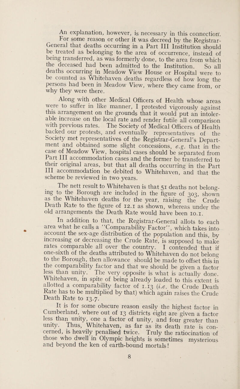 An explanation, however, is necessary in this connection'. For some reason or other it was decreed by the Registrar- General that deaths occurring in a Part III Institution should be. treated as belonging to the area of occurrence, instead of being transferred, as was formerly done, to the area from which the deceased had been admitted to the Institution. So all deaths occurring in Meadow View House or Hospital were to be counted as Whitehaven deaths regardless of how long the persons had been in Meadow View, where they came from, or why they were there. Along with other Medical Officers of Health whose areas were to suffer in like manner, I protested vigorously against this arrangement on the grounds that it would put an intoler¬ able increase on the local rate and render futile all comparison with previous rates. The Society of Medical Officers of Health backed our protests, and eventually representatives of the Society met representatives of the Registrar-General's Depart¬ ment and obtained some slight concessions, e.g. that in the case of Meadow View., hospital cases should be separated from Part III accommodation cases and the former be transferred to their original areas, but that all deaths occurring in the Part III accommodation be debited to Whitehaven, and that the scheme be reviewed in two years. The nett result to Whitehaven is that 51 deaths not belong¬ ing to the Borough are included in the figure of 303, shown as the Whitehaven deaths for the year, raising the Crude Death Rate to the figure of 12.1 as shown, whereas under the old arrangements the Death Rate would have been 10.1. In addition to that, the Registrar-General allots to each area what he calls a '‘Comparability Factor, which takes into account the sex-age distribution of the population and this, by increasing or decreasing the Crude Rate, is supposed to make rates. comparable all over the country. I contended that if one-sixth of the deaths attributed to Whitehaven do not belong to the Borough, then allowance should be made to offset this in the comparability factor and that we should be given a factor less.than unity. The very opposite is what is actually done. Whitehaven, in spite of being already loaded to this extent is allotted a comparability factor of 1.13 (i.e. the Crude Death Rate has to be multiplied by that) which again raises the Crude Death Rate to 13.7. It is for some obscure reason easily the highest factor in Cumberland, where out of 13 districts eight are given a factor less than unity, one a factor of unity, and four greater than unity. Thus, Whitehaven, as far as its death rate is con¬ cerned, is heavily penalised twice. Truly the ratiocination of those who dwell in Olympic heights is sometimes mysterious and beyond the ken of earth-bound mortals!