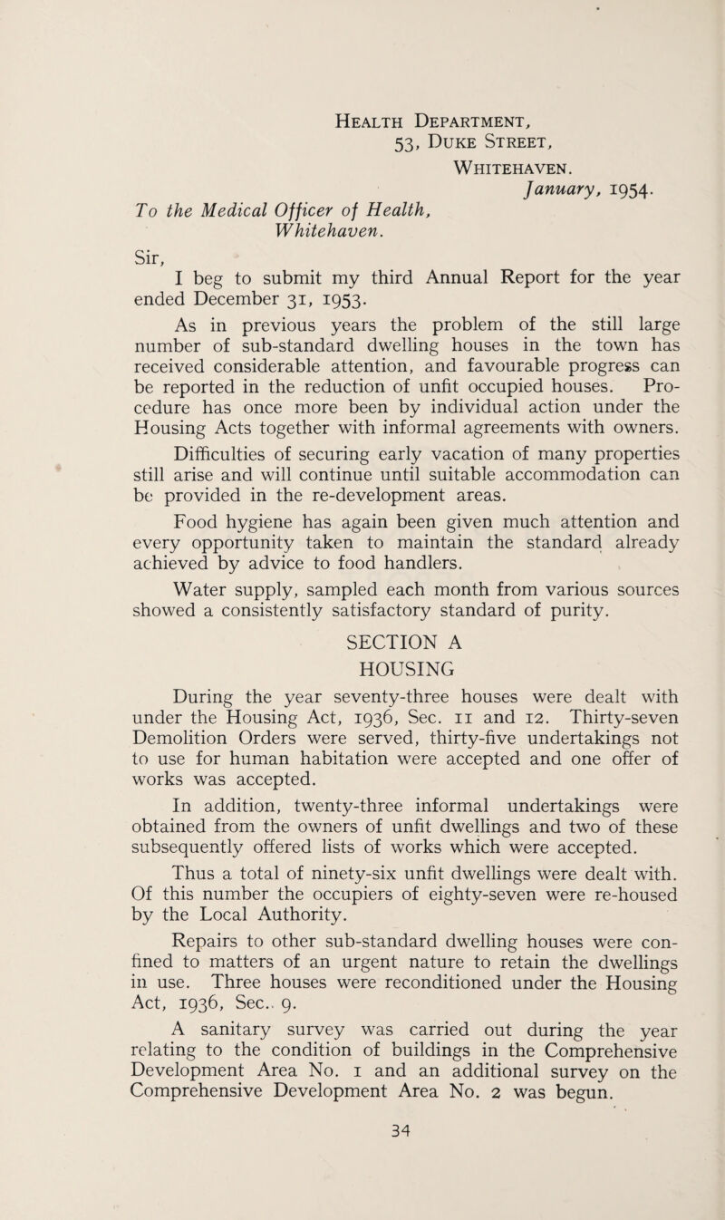 Health Department, 53, Duke Street, Whitehaven. January, 1954. To the Medical Officer of Health, Whitehaven. Sir, I beg to submit my third Annual Report for the year ended December 31, 1953. As in previous years the problem of the still large number of sub-standard dwelling houses in the town has received considerable attention, and favourable progress can be reported in the reduction of unfit occupied houses. Pro¬ cedure has once more been by individual action under the Housing Acts together with informal agreements with owners. Difficulties of securing early vacation of many properties still arise and will continue until suitable accommodation can be provided in the re-development areas. Food hygiene has again been given much attention and every opportunity taken to maintain the standard already achieved by advice to food handlers. Water supply, sampled each month from various sources showed a consistently satisfactory standard of purity. SECTION A HOUSING During the year seventy-three houses were dealt with under the Housing Act, 1936, Sec. 11 and 12. Thirty-seven Demolition Orders were served, thirty-five undertakings not to use for human habitation were accepted and one offer of works was accepted. In addition, twenty-three informal undertakings were obtained from the owners of unfit dwellings and two of these subsequently offered lists of works which were accepted. Thus a total of ninety-six unfit dwellings were dealt with. Of this number the occupiers of eighty-seven were re-housed by the Local Authority. Repairs to other sub-standard dwelling houses were con¬ fined to matters of an urgent nature to retain the dwellings in use. Three houses were reconditioned under the Housing Act, 1936, Sec.. 9. A sanitary survey was carried out during the year relating to the condition of buildings in the Comprehensive Development Area No. 1 and an additional survey on the Comprehensive Development Area No. 2 was begun.