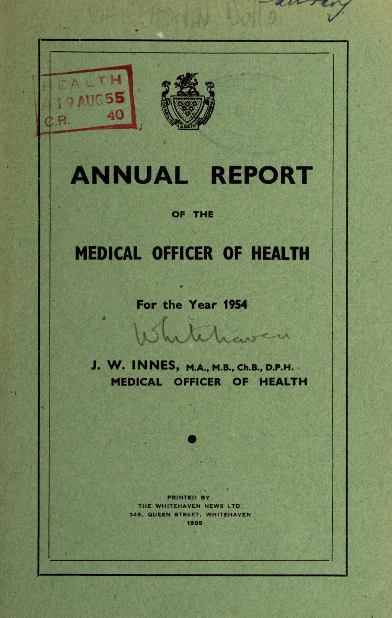 ANNUAL REPORT OF THE MEDICAL OFFICER OF HEALTH For the Year 1954 !»; i  - m % ; : . d, ' it: Jfc; f VJL *' Is 36 ,% J. W. INNES, M.A., M.B., Ch.B., D.P.H. MEDICAL OFFICER OF HEALTH PRINTED BY THE WHITEHAVEN NEWS LTD. 148, QUEEN STREET. WHITEHAVEN 19SS