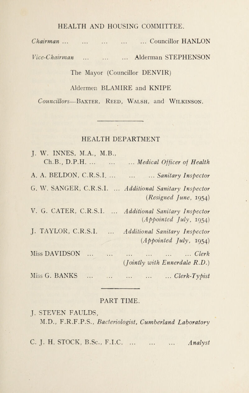 HEALTH AND HOUSING COMMITTEE. Chairman ... ... ... ... ... Councillor HANLON Vicc-C hairman ... Alderman STEPHENSON The Mayor (Councillor DENVIR) Aldermen BLAMIRE and KNIPE Councillors—Baxter, Reed, Walsh, and Wilkinson. HEALTH DEPARTMENT J. W. INNES, M.A., M.B., Ch.B., D.P.H.. A. A. BELDON, C.R.S.I. ... G. W. SANGER, C.R.S.I. . V. G. CATER, C.R.S.I. ... J. TAYLOR, C.R.S.I. ... Miss DAVIDSON . Miss G. BANKS . ... Medical Officer of Health ... Sanitary Inspector Additional Sanitary Inspector (Resigned June, 1954) Additional Sanitary Inspector (Appointed July, 1954) Additional Sanitary Inspector (Appointed July, 1954) ... Clerk (Jointly with Ennerdale R.D.) ... Clerk-Typist PART TIME. J. STEVEN FAULDS, M.D., F.R.F.P.S., Bacteriologist, Cumberland Laboratory C. J. H, STOCK, B.Sc., F.I.C. ... ... ... Analyst