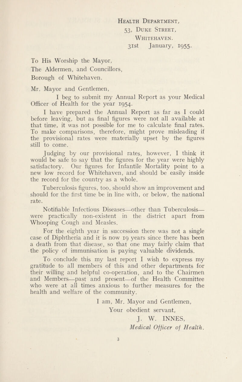 Health Department, 53, Duke Street, Whitehaven. 31st January, 1955. To His Worship the Mayor, The Aldermen, and Councillors, Borough of Whitehaven. Mr. Mayor and Gentlemen, I beg to submit my Annual Report as your Medical Officer of Health for the year 1954. I have prepared the Annual Report as far as I could before leaving, but as final figures were not all available at that time, it was not possible for me to calculate final rates. To make comparisons, therefore, might prove misleading if the provisional rates were materially upset by the figures still to come. Judging by our provisional rates, however, I think it would be safe to say that the figures for the year were highly satisfactory. Our figures for Infantile Mortality point to a new low record for Whitehaven, and should be easily inside the record for the country as a whole. Tuberculosis figures, too, should show an improvement and should for the first time be in line with, or below, the national rate. Notifiable Infectious Diseases—other than Tuberculosis— were practically non-existent in the district apart from Whooping Cough and Measles. For the eighth year in succession there was not a single case of Diphtheria and it is now 19 years since there has been a death from that disease, so that one may fairly claim that the policy of immunisation is paying valuable dividends. To conclude this my last report I wish to express my gratitude to all members of this and other departments for their willing and helpful co-operation, and to the Chairmen and Members—past and present—of the Health Committee who were at all times anxious to further measures for the health and welfare of the community. I am, Mr. Mayor and Gentlemen, Your obedient servant, J. W. INNES, Medical Officer of Health.