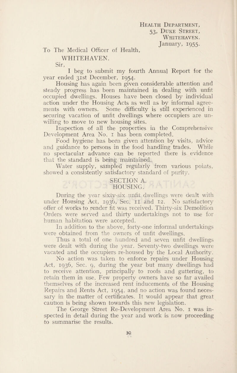 Health Department, 53, Duke Street, Whitehaven. January, 1955. To The Medical Officer of Health, WHITEHAVEN. Sir, I beg to submit my fourth Annual Report for the year ended 31st December, 1954. Housing has again been given considerable attention and steady progress has been maintained in dealing with unfit occupied dwellings. Houses have been closed by individual action under the Housing Acts as well as by informal agree¬ ments with owners. Some difficulty is still experienced in securing vacation of unfit dwellings where occupiers are un¬ willing to move to new housing sites. Inspection of all the properties in the Comprehensive Development Area No. 1 has been completed. Food hygiene has been given attention by visits, advice and guidance to persons in the food handling trades. While no spectacular advance can be reported there is evidence that the standard is being maintained. Water supply, sampled regularly from various points, showed a consistently satisfactory standard of purity. SECTION A. HOUSING. During the year sixty-six unfit dwellings were dealt with under Housing Act, 1936, Sec. 11 and 12. No satisfactory offer of works to render fit was received. Thirty-six Demolition Orders were served and thirty undertakings not to use for human habitation were accepted. In addition to the above, forty-one informal undertakings were obtained from the owners of unfit dwellings. Thus a total of one hundred and seven unfit dwellings were dealt with during the year. Seventy-two dwellings were vacated and the occupiers re-housed by the Local Authority. No action was taken to enforce repairs under Housing Act, 1936, Sec. 9, during the year but many dwellings had to receive attention, principally to roofs and guttering, to retain them in use. Few property owners have so far availed themselves of the increased rent inducements of the Housing Repairs and Rents Act, 1954, and no action was found neces¬ sary in the matter of certificates. It would appear that great caution is being shown towards this new legislation. The George Street Re-Development Area No. 1 was in¬ spected in detail during the year and work is now proceeding to summarise the results.