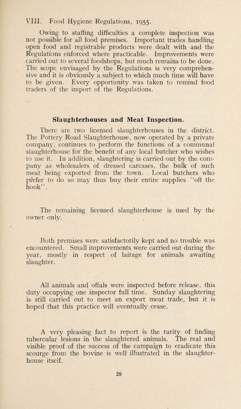 VIII. Food Hygiene Regulations, 1955. Owing to staffing difficulties a complete inspection was not possible for all food premises. Important trades handling open food and registrable products were dealt with and the Regulations enforced where practicable. Improvements were carried out to several foodshops, but much remains to be done. The scope envisaged by the Regulations is very comprehen¬ sive and it is obviously a subject to which much time will have to be given. Every opportunity was taken to remind food traders of the import of the Regulations. Slaughterhouses and Meat Inspection. There are two licensed slaughterhouses in the district. The Pottery Road Slaughterhouse, now operated by a private company, continues to perform the functions of a communal slaughterhouse for the benefit of any local butcher who wishes to use it. In addition, slaughtering is carried out by the com¬ pany as wholesalers of dressed carcases, the bulk of such meat being exported from the town. Local butchers who prefer to do so may thus buy their entire supplies off the hook. The remaining licensed slaughterhouse is used by the owner only. Both premises were satisfactorily kept and no trouble was encountered. Small improvements were carried out during the year, mostly in respect of lairage for animals awaiting slaughter. All animals and offals were inspected before release, this duty occupying one inspector full time. Sunday slaughtering is still carried out to meet an export meat trade, but it is hoped that this practice will eventually cease. A very pleasing fact to report is the rarity of finding tubercular lesions in the slaughtered animals. The real and visible proof of the success of the campaign to eradicate this scourge from the bovine is well illustrated in the slaughter¬ house itself.