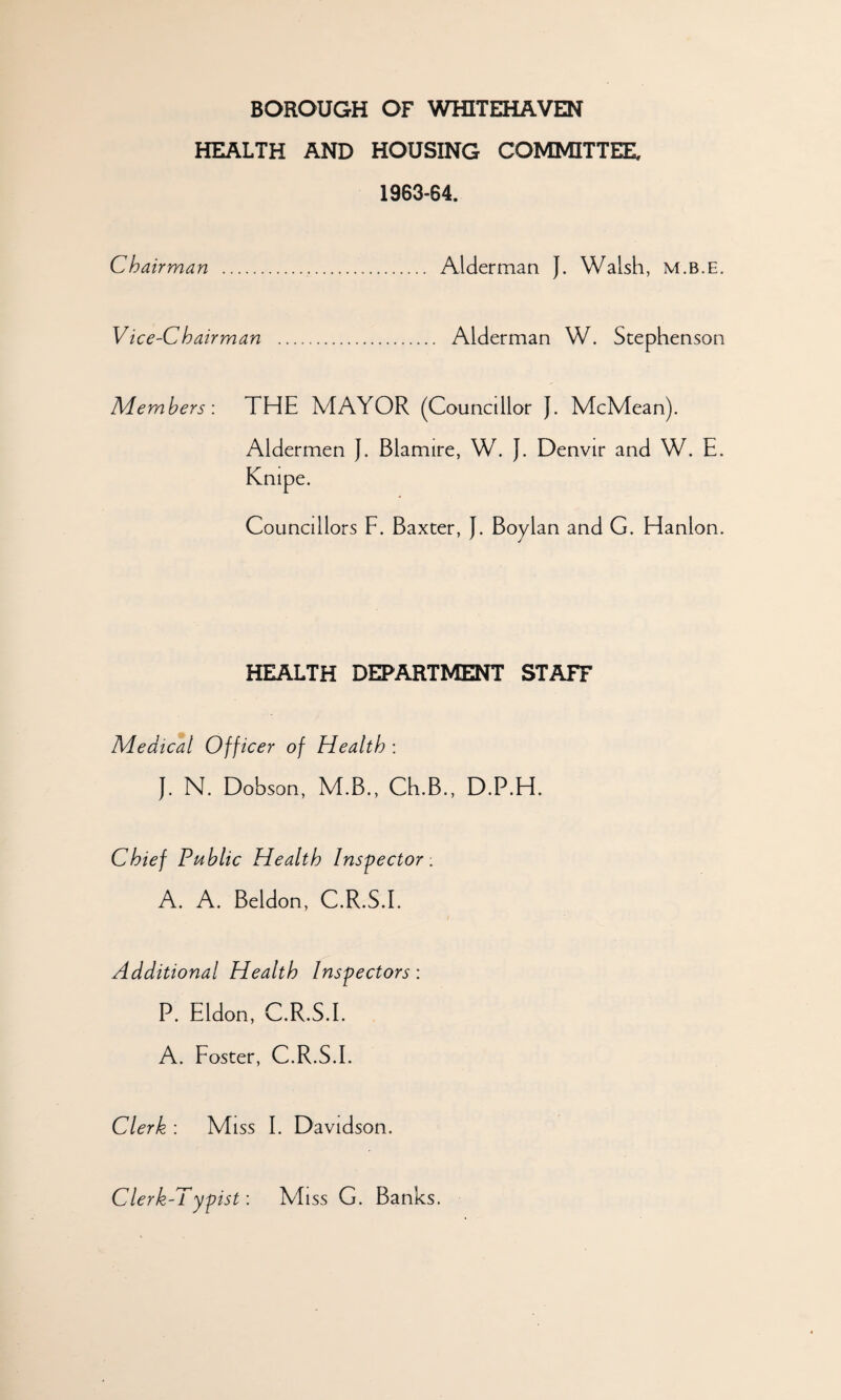 BOROUGH OF WHITEHAVEN HEALTH AND HOUSING COMMITTEE, 1963-64. Chairman . Alderman J. Walsh, m.b.e. Vice-Chairman . Alderman W. Stephenson Members: THE MAYOR (Councdlor J. McMean). Aldermen J. Blamire, W. J. Denvir and W. E. Knipe. Councdlors F. Baxter, J. Boylan and G. Hanlon. HEALTH DEPARTMENT STAFF Medical Officer of Health : J. N. Dobson, M.B., Ch.B., D.P.H. Chief Public Health Inspector . A. A. Beldon, C.R.S.E Additional Health Inspectors: P. Eldon, C.R.S.E A. Foster, C.R.S.E Clerk : Miss E Davidson. Clerk-l ypist: Miss G. Banks.