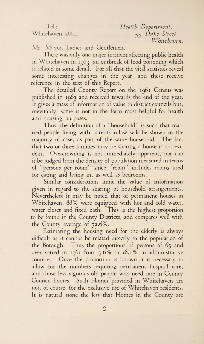 Tel: Health Department, Whitehaven 2661. 33, Duke Street, W hite haven. Mr. Mayor, Ladies and Gentlemen, There was only one major incident affecting public health in Whitehaven in 1963, an outbreak of food poisoning which is related in some detail. For all that the vital statistics reveal some interesting changes in the year, and these receive reference in the text of this Report. The detailed County Report on the 1961 Census was published in 1963 and received towards the end of the year. It gives a mass of information of value to district councils but, inevitably, some is not in the form most helpful for health and housing purposes. Thus, the definition of a “household” is such that mar- ried people living with parents-in-law will be shown in the majority of cases as part of the same household. The fact that two or three families may be sharing a house is not evi¬ dent. Overcrowding is not immediately apparent, nor can it be judged from the density of population measured in terms of “persons per room” since “room” includes rooms used for eating and living in, as well as bedrooms. Similai4 considerations limit the value of information given in regard to the sharing of household arrangements. Nevertheless it may be noted that of permanent houses in Whitehaven, 88% were equipped with hot and cold water, water closet and fixed bath. This is the highest proportion to be found in the County Districts, and compares well with the County average of 72.6%. Estimating the housing need for the elderly is always difficult as it cannot be related directly to the population of the Borough. Thus the proportions of persons of 65 and over varied in 1961 from 9.6% to 18.1% in administrative counties. Once the proportion is known it is necessary to allow for the numbers requiring permanent hospital care, and those less vigorous old people who need care in County Council homes. Such Homes provided in Whitehaven are not, of course, for the exclusive use of Whitehaven residents. It is natural none the less that Homes in the County are