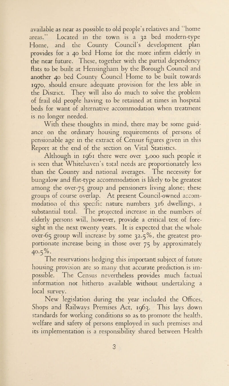 available as near as possible to old people’s relatives and “home areas.” Located in the town is a 32 bed modern-type Home, and the County Council’s development plan provides for a 40 bed Home for the more infirm elderly in the near future. These, together with the partial dependency flats to be built at Hensingham by the Borough Council and another 40 bed County Council Home to be built towards 1970, should ensure adequate provision for the less able in the District. They will also do much to solve the problem of frail old people having to be retained at times in hospital beds for want of alternative accommodation when treatment is no longer needed. With these thoughts in mind, there may be some guid¬ ance on the ordinary housing requirements of persons of pensionable age in the extract of Census figures given in this Report at the end of the section on Vital Statistics. Although in 1961 there were over 3,000 such people it is seen that Whitehaven’s total needs are proportionately less than the County and national averages. The necessity for bungalow and flat-type accommodation is likely to be greatest among the over-73 group and pensioners living alone; these groups of course overlap. At present Council-owned accom¬ modation of this specific nature numbers 316 dwellings, a substantial total. The projected increase in the numbers of elderly persons will, however, provide a critical test of fore¬ sight in the next twenty years. It is expected that the whole over-63 group will increase by some 32.3%, the greatest pro¬ portionate increase being m those over 73 by approximately 40.5%. The reservations hedging this important; subject of future housing provision are so many that accurate prediction is im¬ possible. The Census nevertheless provides much factual information not hitherto available without undertaking a local survey. j . New legislation during the year included the Offices, Shops and Railways Premises Act, 1963. This lays down standards for working conditions so as to promote the health, welfare and safety of persons employed in such premises and its implementation is a responsibility shared between Health