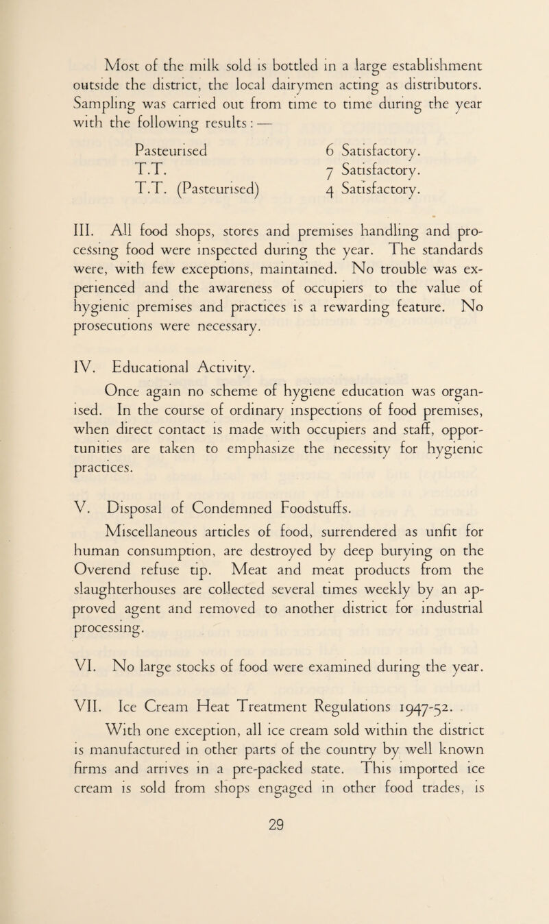 Most of the milk sold is bottled in a large establishment outside the district, the local dairymen acting as distributors. Sampling was carried out from time to time during the year with the following results : — Pasteurised T.T. T.T. (Pasteurised) 6 Satisfactory. 7 Satisfactory. 4 Satisfactory. III. All food shops, stores and premises handling and pro¬ cessing food were inspected during the year. The standards were, with few exceptions, maintained. No trouble was ex¬ perienced and the awareness of occupiers to the value of hygienic premises and practices is a rewarding feature. No prosecutions were necessary. IV. Educational Activity. Once again no scheme of hygiene education was organ¬ ised. In the course of ordinary inspections of food premises, when direct contact is made with occupiers and staff, oppor¬ tunities are taken to emphasize the necessity for hygienic practices. V. Disposal of Condemned Foodstuffs. Miscellaneous articles of food, surrendered as unfit for human consumption, are destroyed by deep burying on the Overend refuse tip. Meat and meat products from the slaughterhouses are collected several times weekly by an ap¬ proved agent and removed to another district for industrial processing. VI. No large stocks of food were examined during the year. VII. Ice Cream Heat Treatment Regulations 1947-52. With one exception, all ice cream sold within the district is manufactured in other parts of the country by well known firms and arrives in a pre-packed state. This imported ice cream is sold from shops engaged in other food trades, is