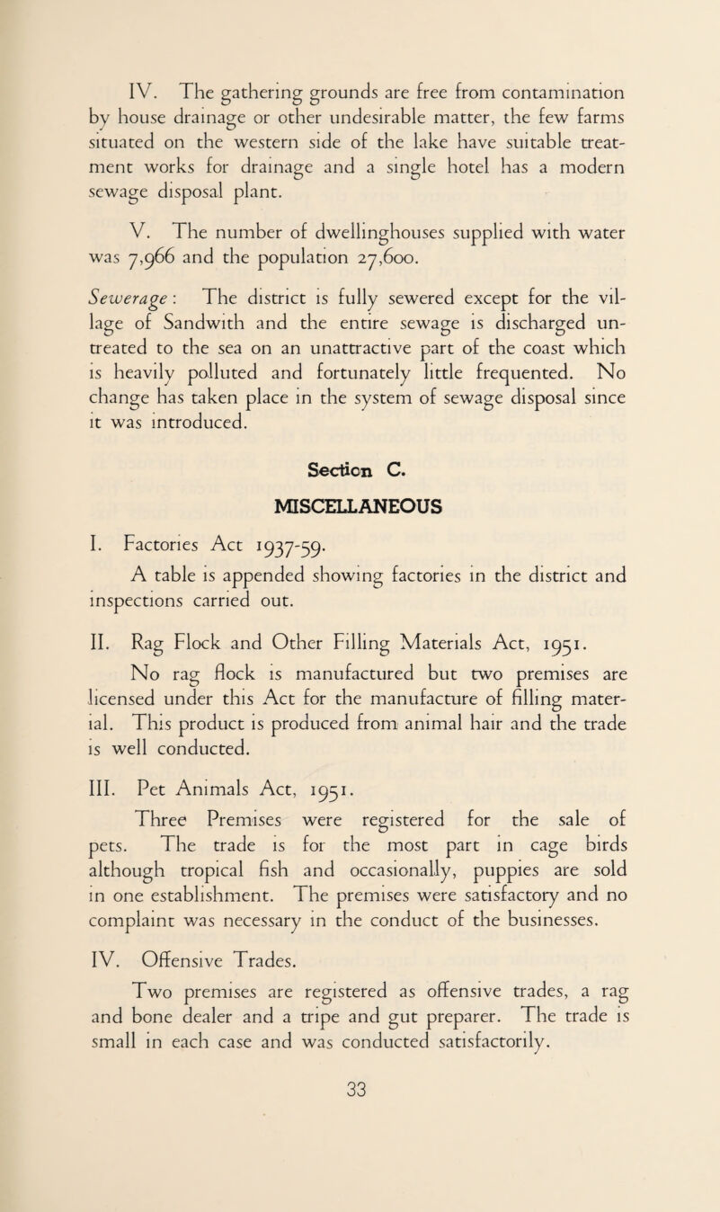 IV. The gathering grounds are free from contamination by house drainage or other undesirable matter, the few farms situated on the western side of the lake have suitable treat- ment works for drainage and a single hotel has a modern sewage disposal plant. V. The number of dwellinghouses supplied with water was 7,966 and the population 27,600. Sewerage : The district is fully sewered except for the vil¬ lage of Sandwith and the entire sewage is discharged un¬ treated to the sea on an unattractive part of the coast which is heavily polluted and fortunately little frequented. No change has taken place in the system of sewage disposal since it was introduced. Section C. MISCELLANEOUS I. Factories Act 1937-59* A table is appended showing factories in the district and inspections carried out. II. Rag Flock and Other Filling Materials Act, 1951. No rag flock is manufactured but two premises are licensed under this Act for the manufacture of filling mater¬ ial. This product is produced from animal hair and the trade is well conducted. III. Pet Animals Act, 1951. Three Premises were registered for the sale of pets. The trade is for the most part in cage birds although tropical fish and occasionally, puppies are sold in one establishment. 1 he premises were satisfactory and no complaint was necessary in the conduct of the businesses. IV. Offensive Trades. Two premises are registered as offensive trades, a rag and bone dealer and a tripe and gut preparer. The trade is small in each case and was conducted satisfactorily.