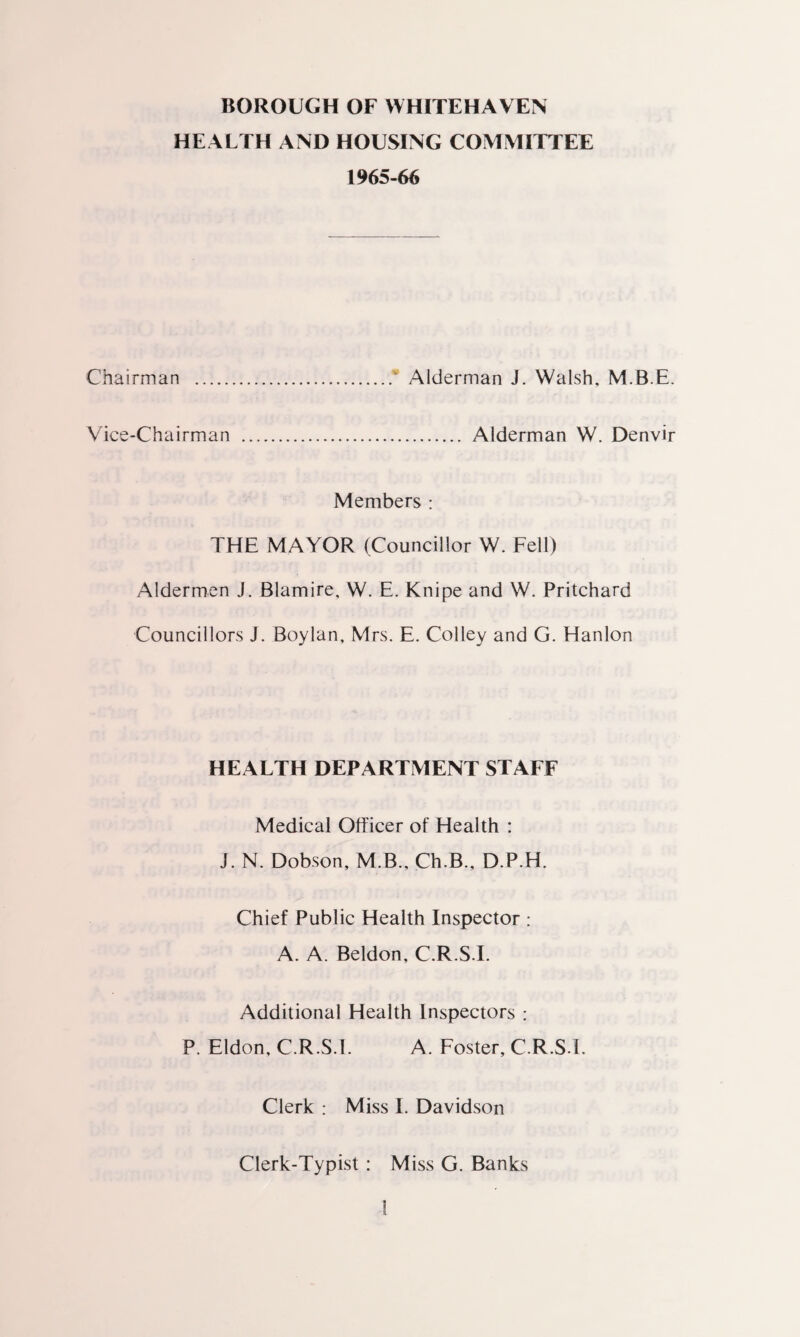 BOROUGH OF WHITEHAVEN HEALTH AND HOUSING COMMITTEE 1965-66 Chairman .‘ Alderman J. Walsh, M.B.E. Vice-Chairman . Alderman W. Denvir Members : THE MAYOR (Councillor W. Fell) Aldermen J. Blamire, W. E. Knipe and W. Pritchard Councillors J. Boylan, Mrs. E. Colley and G. Hanlon HEALTH DEPARTMENT STAFF Medical Officer of Health : J. N. Dobson, M.B., Ch.B., D.P.H. Chief Public Health Inspector : A. A. Beldon, C.R.S.I. Additional Health Inspectors : P. Eldon, C.R.S.I. A. Foster, C.R.S.I. Clerk : Miss I. Davidson Clerk-Typist : Miss G. Banks