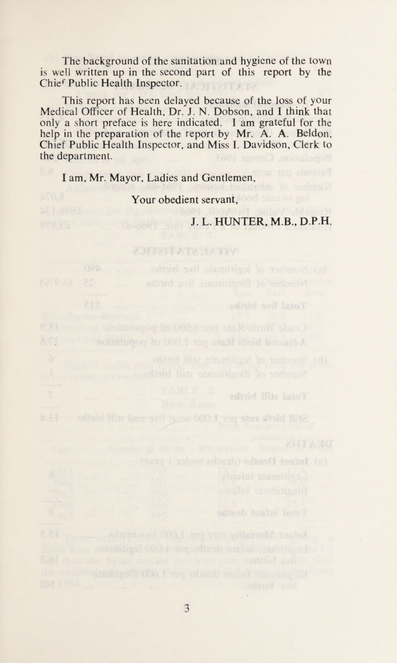 The background of the sanitation and hygiene of the town is well written up in the second part of this report by the Chief Public Health Inspector. This report has been delayed because of the loss of your Medical Officer of Health, Dr. J. N. Dobson, and I think that only a short preface is here indicated. I am grateful for the help in the preparation of the report by Mr. A. A. Beldon, Chief Public Health Inspector, and Miss I. Davidson, Clerk to the department. I am, Mr. Mayor, Ladies and Gentlemen, Your obedient servant, J. L. HUNTER, M B., D P H.