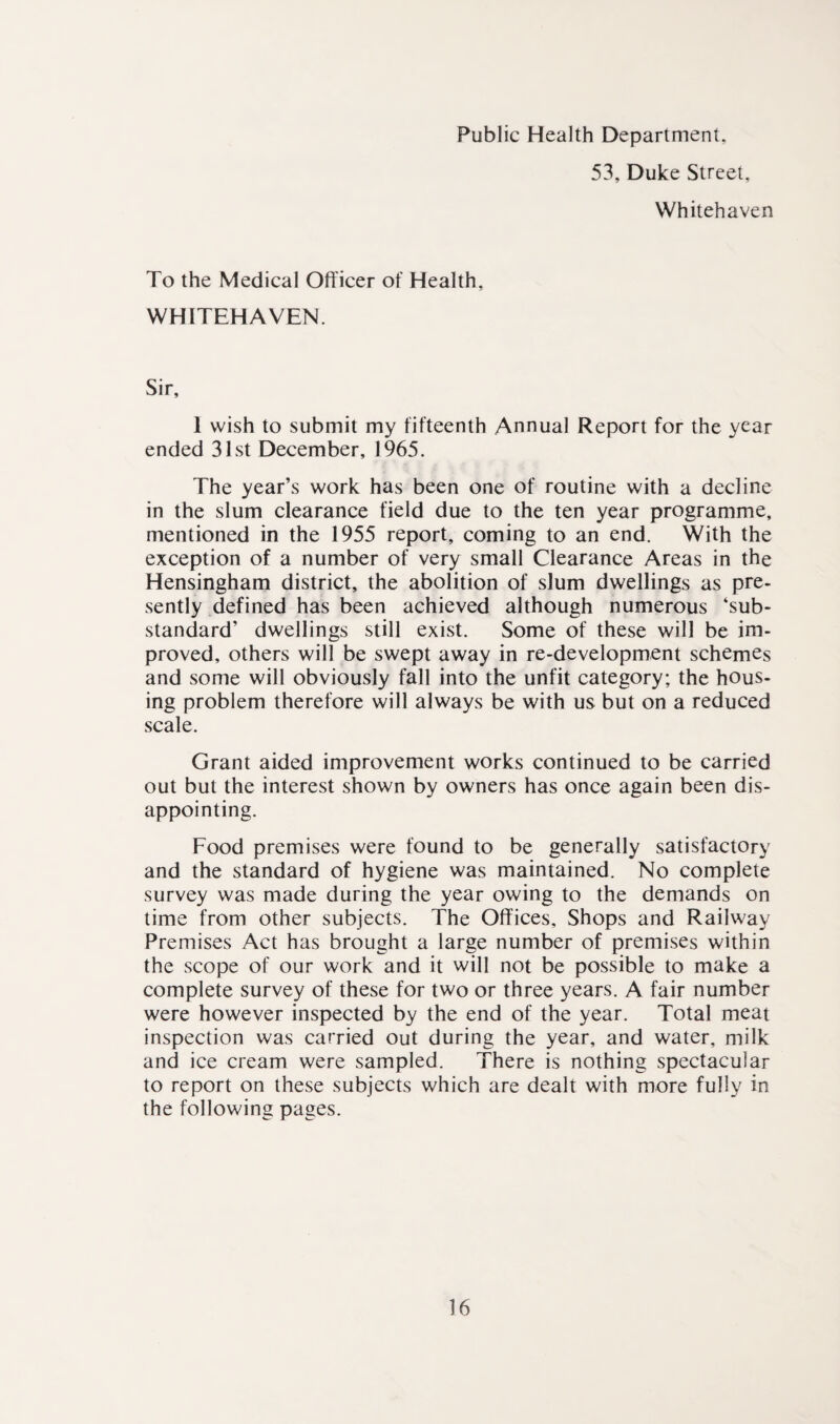 Public Health Department, 53. Duke Street, Whitehaven To the Medical Officer of Health, WHITEHAVEN. Sir, 1 wish to submit my fifteenth Annual Report for the year ended 31st December, 1965. The year’s work has been one of routine with a decline in the slum clearance field due to the ten year programme, mentioned in the 1955 report, coming to an end. With the exception of a number of very small Clearance Areas in the Hensingham district, the abolition of slum dwellings as pre¬ sently defined has been achieved although numerous ‘sub¬ standard’ dwellings still exist. Some of these will be im¬ proved, others will be swept away in re-development schemes and some will obviously fall into the unfit category; the hous¬ ing problem therefore will always be with us but on a reduced scale. Grant aided improvement works continued to be carried out but the interest shown by owners has once again been dis¬ appointing. Food premises were found to be generally satisfactory and the standard of hygiene was maintained. No complete survey was made during the year owing to the demands on time from other subjects. The Offices, Shops and Railway Premises Act has brought a large number of premises within the scope of our work and it will not be possible to make a complete survey of these for two or three years. A fair number were however inspected by the end of the year. Total meat inspection was carried out during the year, and water, milk and ice cream were sampled. There is nothing spectacular to report on these subjects which are dealt with more fully in the following pages.