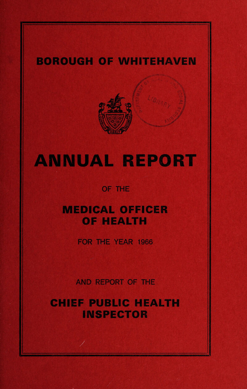 — ; ■ SW&3l¥fr‘ BOROUGH OF WHITEHAVEN ANNUAL REPORT OF THE MEDICAL OFFICER OF HEALTH FOR THE YEAR 1966 AND REPORT OF THE CHIEF PUBLIC HEALTH INSPECTOR