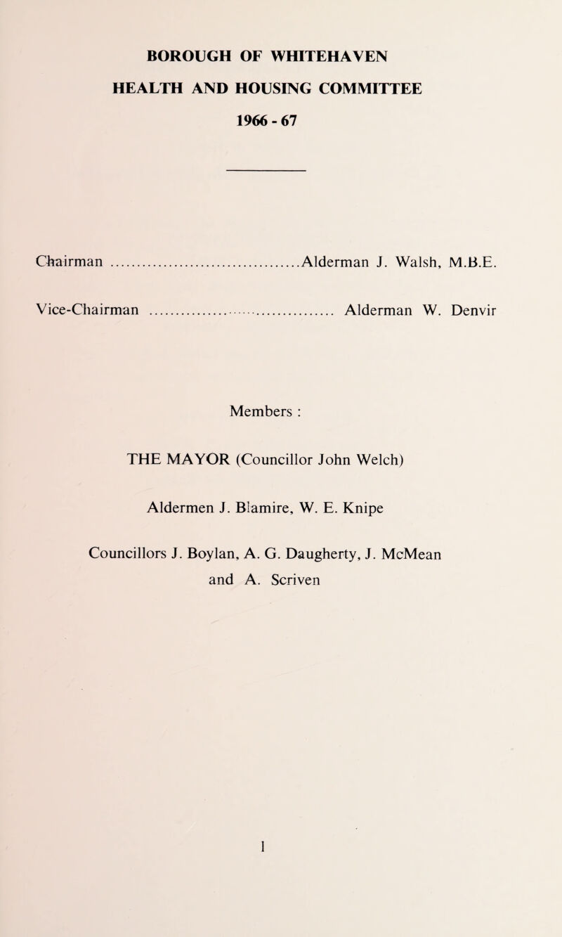 BOROUGH OF WHITEHAVEN HEALTH AND HOUSING COMMITTEE 1966 - 67 Chairman .Alderman J. Walsh, M.B.E. Vice-Chairman ... Alderman W. Denvir Members : THE MAYOR (Councillor John Welch) Aldermen J. Blamire, W. E. Knipe Councillors J. Boylan, A. G. Daugherty, J. McMean and A. Scriven