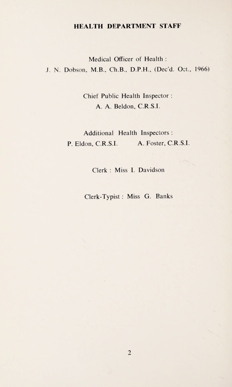 HEALTH DEPARTMENT STAFF Medical Officer of Health : J. N. Dobson, M.B., Ch.B., D.P.H., (Dec’d. Oct., 1966) Chief Public Health Inspector : A. A. Beldon, C.R.S.I. Additional Health Inspectors : P. Eldon, C.R.S.I A. Foster, C.R.S.I. Clerk : Miss I. Davidson Clerk-Typist : Miss G. Banks