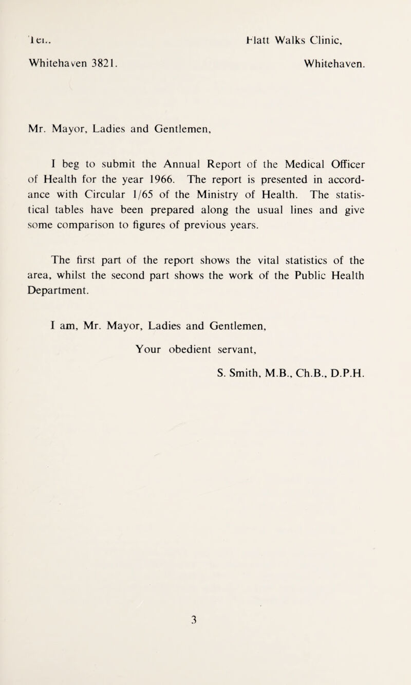 1 ei.. Hatt Walks Clinic, Whitehaven 3821. Whitehaven. Mr. Mayor, Ladies and Gentlemen, I beg to submit the Annual Report of the Medical Officer of Health for the year 1966. The report is presented in accord¬ ance with Circular 1/65 of the Ministry of Health. The statis¬ tical tables have been prepared along the usual lines and give some comparison to figures of previous years. The first part of the report shows the vital statistics of the area, whilst the second part shows the work of the Public Health Department. I am, Mr. Mayor, Ladies and Gentlemen, Your obedient servant, S. Smith, M B., Ch.B., D.P.H.