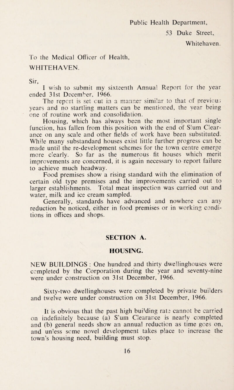 Public Health Department, 53 Duke Street, Whitehaven. To the Medical Officer of Health, WHITEHAVEN. Sir, I wish to submit my sixteenth Annual Report for the year ended 31st December, 1966. The report is set cut in a manner similar to that of previous years and no startling matters can be mentioned, the year being one of routine work and consolidation. Housing, which has always been the most important single function, has fallen from this position with the end of Slum Clear¬ ance on any scale and other fields of work have been substituted. While many substandard houses exist little further progress can be made until the re-development schemes for the town centre emerge more clearly. So far as the numerous fit houses which merit improvements are concerned, it is again necessary to report failure to achieve much headway. Food premises show a rising standard with the elimination of certain old type premises and the improvements carried out to larger establishments. Total meat inspection was carried out and water, milk and ice cream sampled. Generally, standards have advanced and nowhere can any reduction be noticed, either in food premises or in working condi¬ tions in offices and shops. SECTION A. HOUSING. NEW BUILDINGS : One hundred and thirty dwellinghouses were completed by the Corporation during the year and seventy-nine were under construction on 31st December, 1966. Sixty-two dwellinghouses were completed by private builders and twelve were under construction on 31st December, 1966. It is obvious that the past high bui’ding rate cannot be carried on indefinitely because (a) S’um Clearance is nearly completed and (b) general needs show an annual reduction as time gees on, and unless seme novel development takes place to increase the town’s housing need, building must stop.