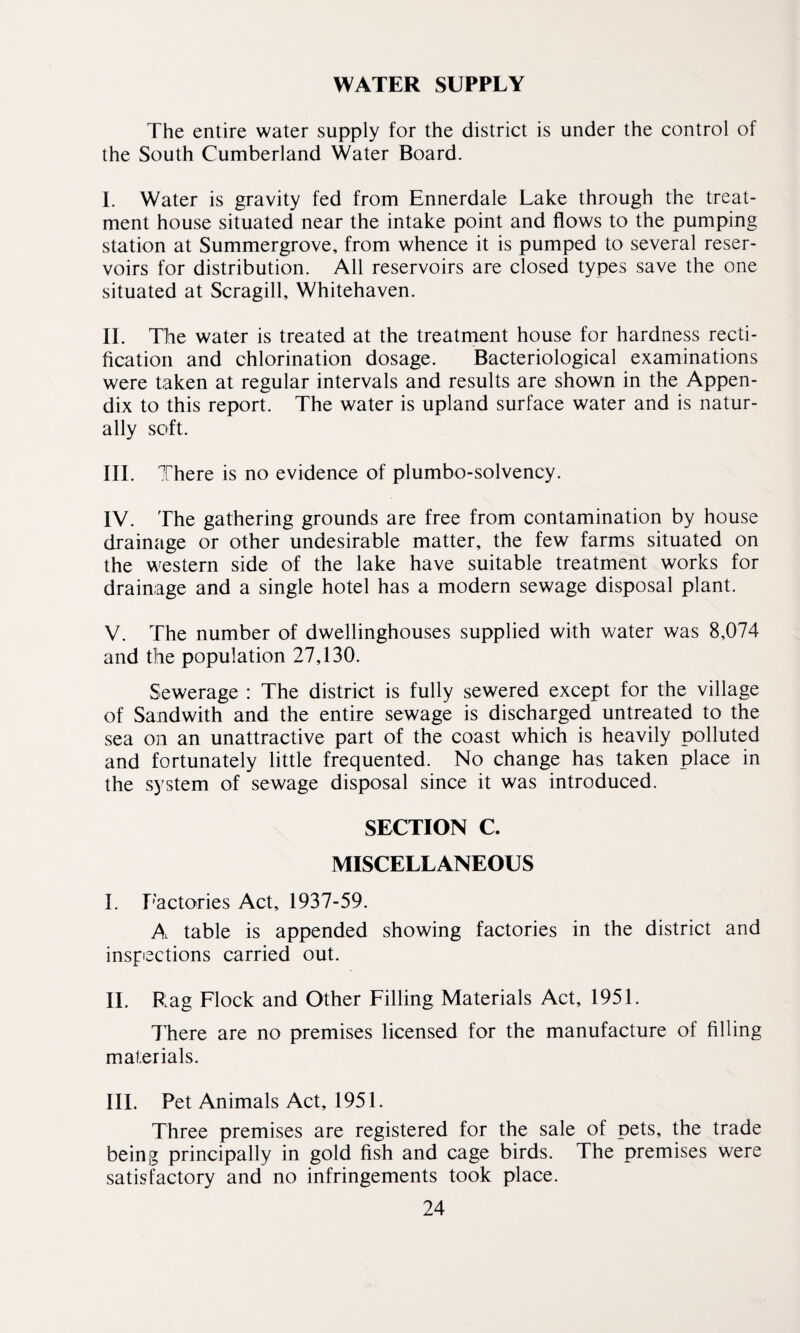 WATER SUPPLY The entire water supply for the district is under the control of the South Cumberland Water Board. I. Water is gravity fed from Ennerdale Lake through the treat¬ ment house situated near the intake point and flows to the pumping station at Summergrove, from whence it is pumped to several reser¬ voirs for distribution. All reservoirs are closed types save the one situated at Scragill, Whitehaven. II. The water is treated at the treatment house for hardness recti¬ fication and chlorination dosage. Bacteriological examinations were taken at regular intervals and results are shown in the Appen¬ dix to this report. The water is upland surface water and is natur¬ ally soft. III. 7fhere is no evidence of plumbo-solvency. IV. The gathering grounds are free from contamination by house drainage or other undesirable matter, the few farms situated on the western side of the lake have suitable treatment works for drainage and a single hotel has a modern sewage disposal plant. V. The number of dwellinghouses supplied with water was 8,074 and the population 27,130. Sewerage : The district is fully sewered except for the village of Sandwith and the entire sewage is discharged untreated to the sea on an unattractive part of the coast which is heavily polluted and fortunately little frequented. No change has taken place in the system of sewage disposal since it was introduced. SECTION C. MISCELLANEOUS I. Factories Act, 1937-59. A table is appended showing factories in the district and inspections carried out. II. Rag Flock and Other Filling Materials Act, 1951. TTiere are no premises licensed for the manufacture of filling materials. III. Pet Animals Act, 1951. Three premises are registered for the sale of pets, the trade being principally in gold fish and cage birds. The premises were satisfactory and no infringements took place.