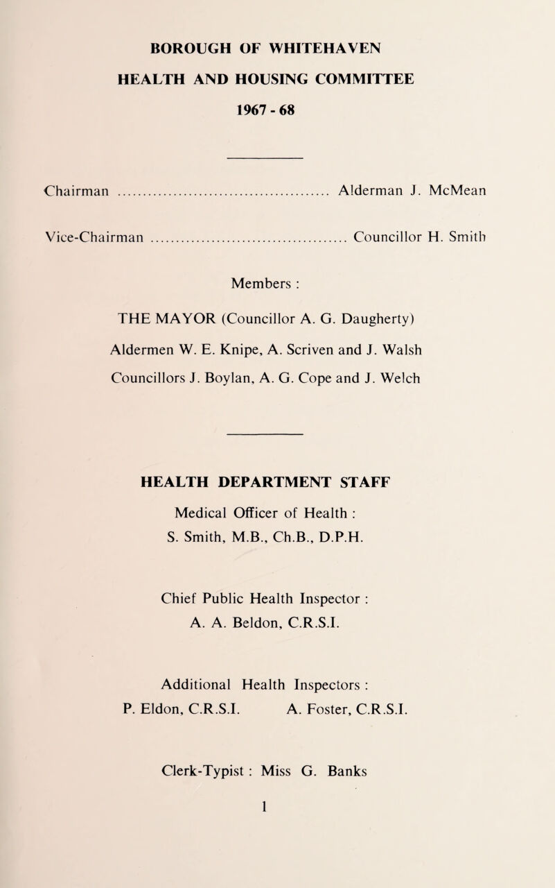 BOROUGH OF WHITEHAVEN HEALTH AND HOUSING COMMITTEE 1967-68 Chairman . Alderman J. McMean Vice-Chairman . Councillor H. Smith Members : THE MAYOR (Councillor A. G. Daugherty) Aldermen W. E. Knipe, A. Scriven and J. Walsh Councillors J. Boylan, A. G. Cope and J. Welch HEALTH DEPARTMENT STAFF Medical Officer of Health : S. Smith, M.B., Ch.B., D.P.H. Chief Public Health Inspector : A. A. Beldon, C.R.S.I. Additional Health Inspectors : P. Eldon, C.R.S.I. A. Foster, C.R.S.I. Clerk-Typist: Miss G. Banks