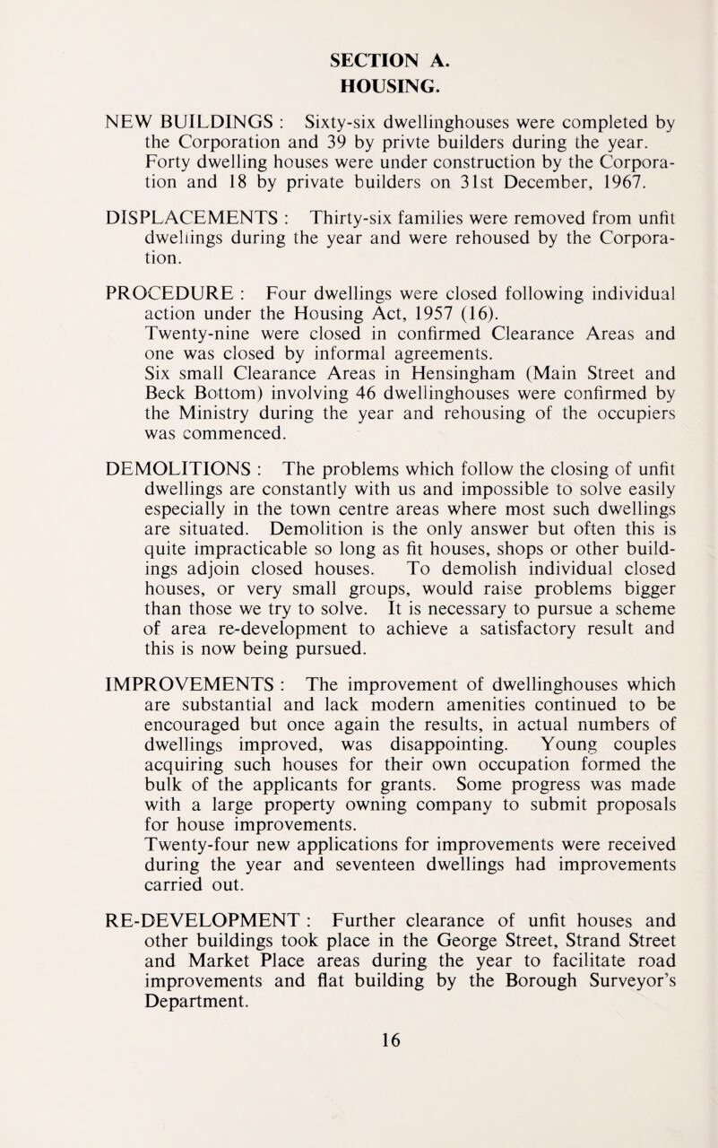 HOUSING. NEW BUILDINGS : Sixty-six dwellinghouses were completed by the Corporation and 39 by privte builders during the year. Forty dwelling houses were under construction by the Corpora¬ tion and 18 by private builders on 31st December, 1967. DISPLACEMENTS : Thirty-six families were removed from unfit dwellings during the year and were rehoused by the Corpora¬ tion. PROCEDURE : Four dwellings were closed following individual action under the Housing Act, 1957 (16). Twenty-nine were closed in confirmed Clearance Areas and one was closed by informal agreements. Six small Clearance Areas in Hensingham (Main Street and Beck Bottom) involving 46 dwellinghouses were confirmed by the Ministry during the year and rehousing of the occupiers was commenced. DEMOLITIONS : The problems which follow the closing of unfit dwellings are constantly with us and impossible to solve easily especially in the town centre areas where most such dwellings are situated. Demolition is the only answer but often this is quite impracticable so long as fit houses, shops or other build¬ ings adjoin closed houses. To demolish individual closed houses, or very small groups, would raise problems bigger than those we try to solve. It is necessary to pursue a scheme of area re-development to achieve a satisfactory result and this is now being pursued. IMPROVEMENTS : The improvement of dwellinghouses which are substantial and lack modern amenities continued to be encouraged but once again the results, in actual numbers of dwellings improved, was disappointing. Young couples acquiring such houses for their own occupation formed the bulk of the applicants for grants. Some progress was made with a large property owning company to submit proposals for house improvements. Twenty-four new applications for improvements were received during the year and seventeen dwellings had improvements carried out. RE-DEVELOPMENT : Further clearance of unfit houses and other buildings took place in the George Street, Strand Street and Market Place areas during the year to facilitate road improvements and flat building by the Borough Surveyor’s Department.
