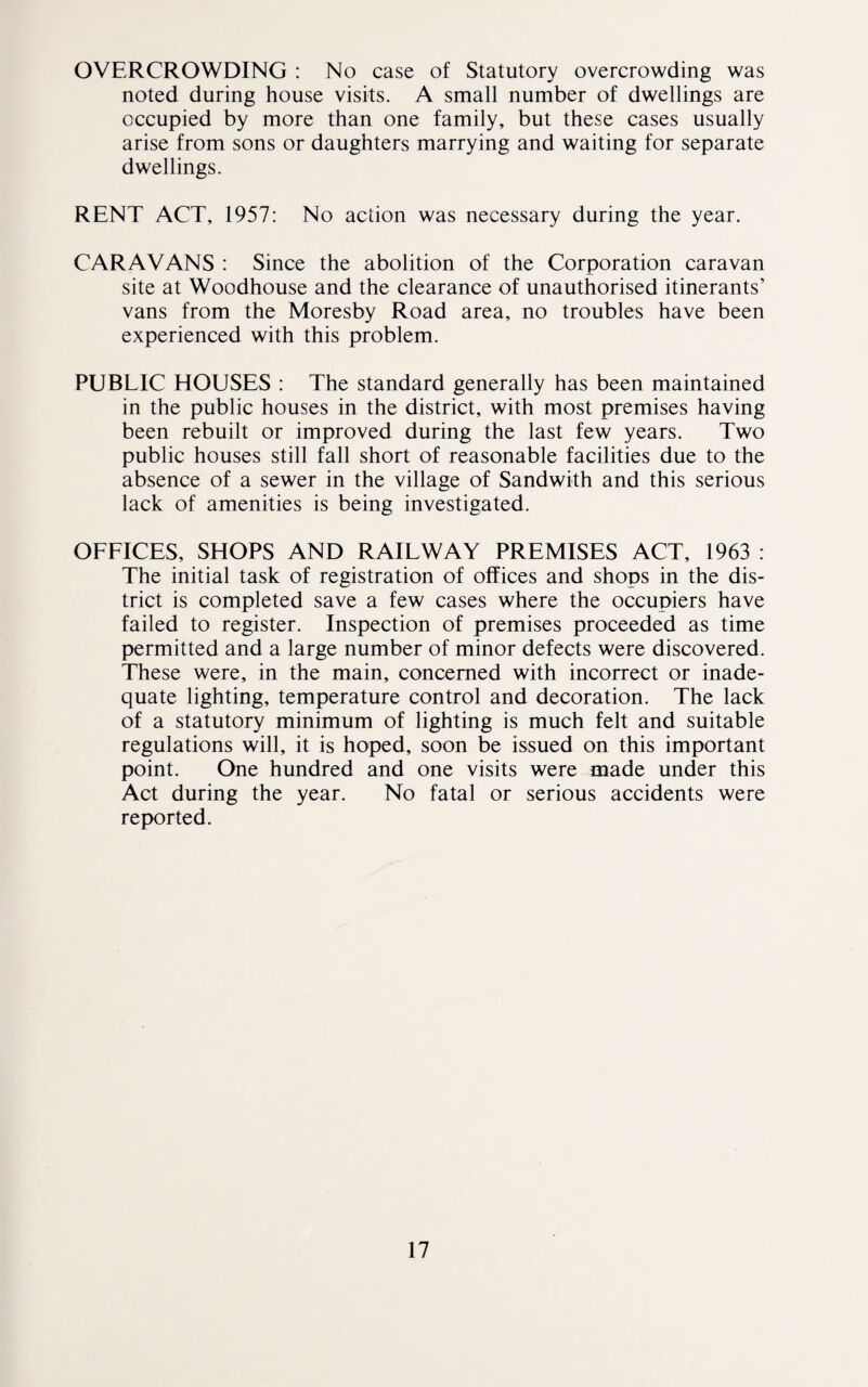 OVERCROWDING : No case of Statutory overcrowding was noted during house visits. A small number of dwellings are occupied by more than one family, but these cases usually arise from sons or daughters marrying and waiting for separate dwellings. RENT ACT, 1957: No action was necessary during the year. CARAVANS : Since the abolition of the Corporation caravan site at Woodhouse and the clearance of unauthorised itinerants’ vans from the Moresby Road area, no troubles have been experienced with this problem. PUBLIC HOUSES : The standard generally has been maintained in the public houses in the district, with most premises having been rebuilt or improved during the last few years. Two public houses still fall short of reasonable facilities due to the absence of a sewer in the village of Sandwith and this serious lack of amenities is being investigated. OFFICES, SHOPS AND RAILWAY PREMISES ACT, 1963 : The initial task of registration of offices and shops in the dis¬ trict is completed save a few cases where the occupiers have failed to register. Inspection of premises proceeded as time permitted and a large number of minor defects were discovered. These were, in the main, concerned with incorrect or inade¬ quate lighting, temperature control and decoration. The lack of a statutory minimum of lighting is much felt and suitable regulations will, it is hoped, soon be issued on this important point. One hundred and one visits were made under this Act during the year. No fatal or serious accidents were reported.