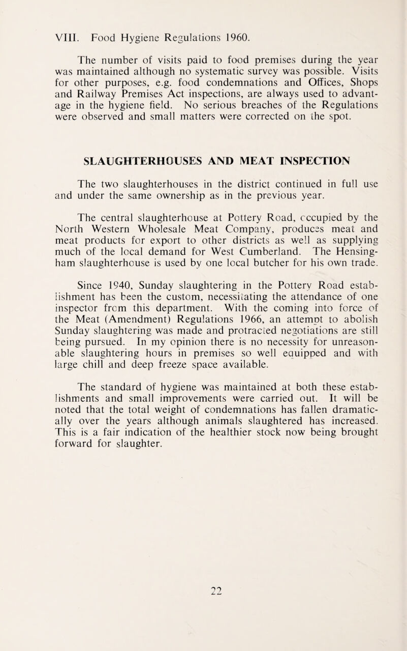 VIII. Food Hygiene Regulations 1960. The number of visits paid to food premises during the year was maintained although no systematic survey was possible. Visits for other purposes, e.g. food condemnations and Offices, Shops and Railway Premises Act inspections, are always used to advant¬ age in the hygiene field. No serious breaches of the Regulations were observed and small matters were corrected on the spot. SLAUGHTERHOUSES AND MEAT INSPECTION The two slaughterhouses in the district continued in full use and under the same ownership as in the previous year. The central slaughterhouse at Pottery Road, occupied by the North Western Wholesale Meat Company, produces meat and meat products for export to other districts as well as supplying much of the local demand for West Cumberland. The Hensing- ham slaughterhouse is used by one local butcher for his own trade. Since 1940, Sunday slaughtering in the Pottery Road estab¬ lishment has been the custom, necessitating the attendance of one inspector from this department. With the coming into force of the Meat (Amendment) Regulations 1966, an attempt to abolish Sunday slaughtering was made and protracted negotiations are still being pursued. In my opinion there is no necessity for unreason¬ able slaughtering hours in premises so well equipped and with large chill and deep freeze space available. The standard of hygiene was maintained at both these estab¬ lishments and small improvements were carried out. It will be noted that the total weight of condemnations has fallen dramatic¬ ally over the years although animals slaughtered has increased. This is a fair indication of the healthier stock now being brought forward for slaughter.