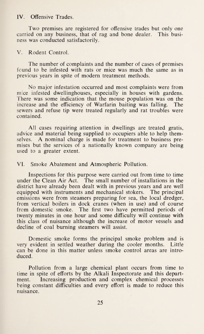 IV. Offensive Trades. Two premises are registered for offensive trades but only one carried on any business, that of rag and bone dealer. This busi¬ ness was conducted satisfactorily. V. Rodent Control. The number of complaints and the number of cases of premises found to be infested with rats or mice was much the same as in previous years in spite of modern treatment methods. No major infestation occurred and most complaints were from mice infested dwellinghouses, especially in houses with gardens. There was some indication that the mouse population was on the increase and the efficiency of Warfarin baiting was falling. The sewers and refuse tip were treated regularly and rat troubles were contained. All cases requiring attention in dwellings are treated gratis, advice and material being supplied to occupiers able to help them¬ selves. A nominal charge is made for treatment to business pre¬ mises but the services of a nationally known company are being used to a greater extent. VI. Smoke Abatement and Atmospheric Pollution. Inspections for this purpose were carried out from time to time under the Clean Air Act. The small number of installations in the district have already been dealt with in previous years and are well equipped with instruments and mechanical stokers. The principal emissions were from steamers preparing for sea, the local dredger, from vertical boilers in dock cranes (when in use) and of course from domestic smoke. The first two have permitted periods of twenty minutes in one hour and some difficulty will continue with this class of nuisance although the increase of motor vessels and decline of coal burning steamers will assist. Domestic smoke forms the principal smoke problem and is very evident in settled weather during the cooler months. Little can be done in this matter unless smoke control areas are intro¬ duced. Pollution from a large chemical plant occurs from time to time in spite of efforts by the Alkali Inspectorate and this depart¬ ment. Increasing production and complex chemical processes being constant difficulties and every effort is made to reduce this nuisance.