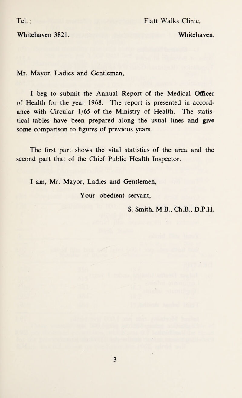 Tel. : Flatt Walks Clinic, Whitehaven 3821. Whitehaven. Mr. Mayor, Ladies and Gentlemen, I beg to submit the Annual Report of the Medical Officer of Health for the year 1968. The report is presented in accord¬ ance with Circular 1/65 of the Ministry of Health. The statis¬ tical tables have been prepared along the usual lines and give some comparison to figures of previous years. The first part shows the vital statistics of the area and the second part that of the Chief Public Health Inspector. I am, Mr. Mayor, Ladies and Gentlemen, Your obedient servant, S. Smith, M B., Ch.B., D.P.H.