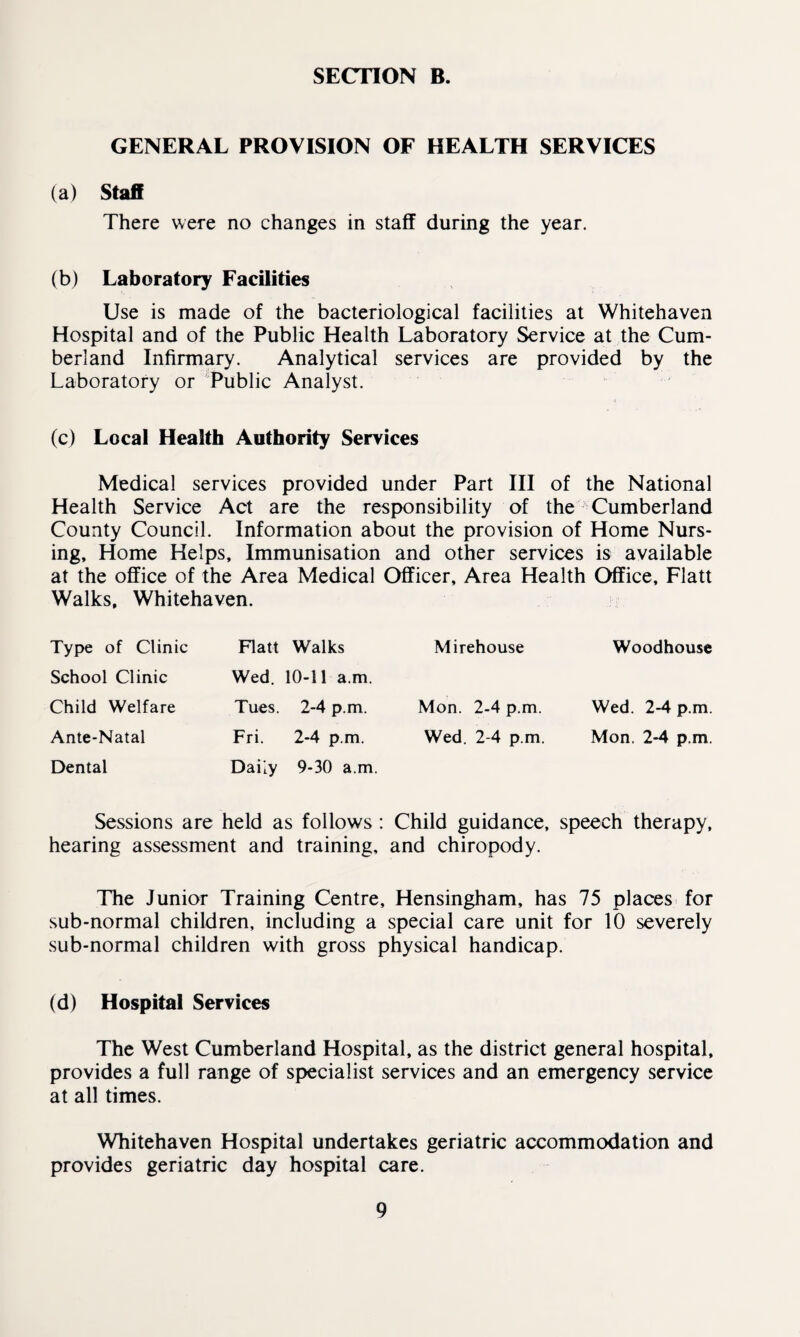 GENERAL PROVISION OF HEALTH SERVICES (a) Staff There were no changes in staff during the year. (b) Laboratory Facilities Use is made of the bacteriological facilities at Whitehaven Hospital and of the Public Health Laboratory Service at the Cum¬ berland Infirmary. Analytical services are provided by the Laboratory or Public Analyst. (c) Local Health Authority Services Medical services provided under Part III of the National Health Service Act are the responsibility of the Cumberland County Council. Information about the provision of Home Nurs¬ ing, Home Helps, Immunisation and other services is available at the office of the Area Medical Officer, Area Health Office, Flatt Walks, Whitehaven. Type of Clinic School Clinic Child Welfare Ante-Natal Dental Flatt Walks Wed. 10-11 a.m. Tues. 2-4 p.m. Fri. 2-4 p.m. Daily 9-30 a.m. Mirehouse Mon. 2-4 p.m. Wed. 2-4 p.m. Woodhouse Wed. 2-4 p.m. Mon. 2-4 p.m. Sessions are held as follows : Child guidance, speech therapy, hearing assessment and training, and chiropody. The Junior Training Centre, Hensingham, has 75 places for sub-normal children, including a special care unit for 10 severely sub-normal children with gross physical handicap. (d) Hospital Services The West Cumberland Hospital, as the district general hospital, provides a full range of specialist services and an emergency service at all times. Whitehaven Hospital undertakes geriatric accommodation and provides geriatric day hospital care.