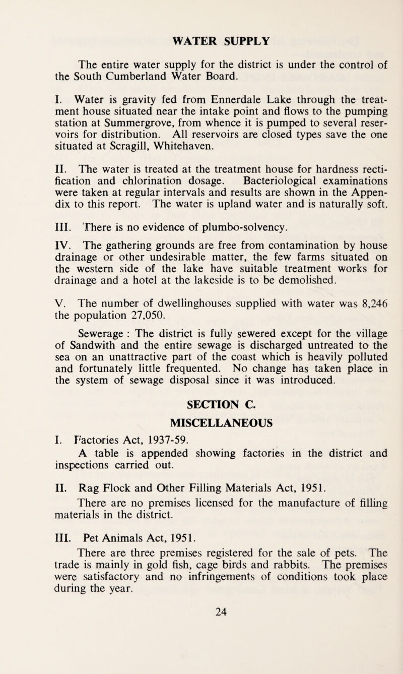WATER SUPPLY The entire water supply for the district is under the control of the South Cumberland Water Board. I. Water is gravity fed from Ennerdale Lake through the treat¬ ment house situated near the intake point and flows to the pumping station at Summergrove, from whence it is pumped to several reser¬ voirs for distribution. All reservoirs are closed types save the one situated at Scragill, Whitehaven. II. The water is treated at the treatment house for hardness recti¬ fication and chlorination dosage. Bacteriological examinations were taken at regular intervals and results are shown in the Appen¬ dix to this report. The water is upland water and is naturally soft. III. There is no evidence of plumbo-solvency. IV. The gathering grounds are free from contamination by house drainage or other undesirable matter, the few farms situated on the western side of the lake have suitable treatment works for drainage and a hotel at the lakeside is to be demolished. V. The number of dwellinghouses supplied with water was 8,246 the population 27,050. Sewerage : The district is fully sewered except for the village of Sandwith and the entire sewage is discharged untreated to the sea on an unattractive part of the coast which is heavily polluted and fortunately little frequented. No change has taken place in the system of sewage disposal since it was introduced. SECTION C. MISCELLANEOUS I. Factories Act, 1937-59. A table is appended showing factories in the district and inspections carried out. II. Rag Flock and Other Filling Materials Act, 1951. There are no premises licensed for the manufacture of filling materials in the district. III. Pet Animals Act, 1951. There are three premises registered for the sale of pets. The trade is mainly in gold fish, cage birds and rabbits. The premises were satisfactory and no infringements of conditions took place during the year.
